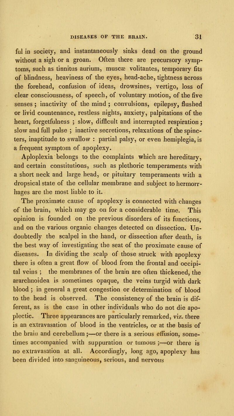 ful in society, and instantaneously sinks dead on the ground without a sigh or a groan. Often there are precursory symp- toms, such as tinnitus aurium, muscse volitantes, temporary fits of bhndness, heaviness of the eyes, head-ache, tightness across the forehead, confusion of ideas, drowsines, vertigo, loss of clear consciousness, of speech, of voluntary motion, of the five senses ; inactivity of the mind ; convulsions, epilepsy, flushed or livid countenance, restless nights, anxiety, palpitations of the heart, forgetfulness ; slow, difficult and interrupted respiration; slow and full pulse ; inactive secretions, relaxations of the spinc- ters, inaptitude to swallow : partial palsy, or even hemiplegia, is a frequent symptom of apoplexy. Aploplexia belongs to the complaints which are hereditary, and certain constitutions, such as plethoric temperaments with a short neck and large head, or pituitary temperaments with a dropsical state of the cellular membrane and subject to hermorr- hages are the most liable to it. The proximate cause of apoplexy is connected with changes of the brain, which may go on for a considerable time. This opinion is founded on the previous disorders of its functions, and on the various organic changes detected on dissection. Un- doubtedly the scalpel in the hand, or dissection after death, is the best way of investigating the seat of the proximate cause of diseases. In dividing the scalp of those struck with apoplexy there is often a great flow of blood from the frontal and occipi- tal veins ; the membranes of the brain are often thickened, the ararchnoidea is sometimes opaque, the veins turgid with dark blood ; in general a great congestion or determination of blood to the head is observed. The consistency of the brain is dif- ferent, as is the case in other individuals who do not die apo- plectic. Three appearances are particularly remarked, viz. there is an extravasation of blood in the ventricles, or at the basis of the braiu and cerebellum;—or there is a serious effusion, some- times accompanied with suppuration or tumous ;—or there is no extravasation at all. Accordingly, long ago, apoplex}^ has been divided into sanguineous, serious, and nervous