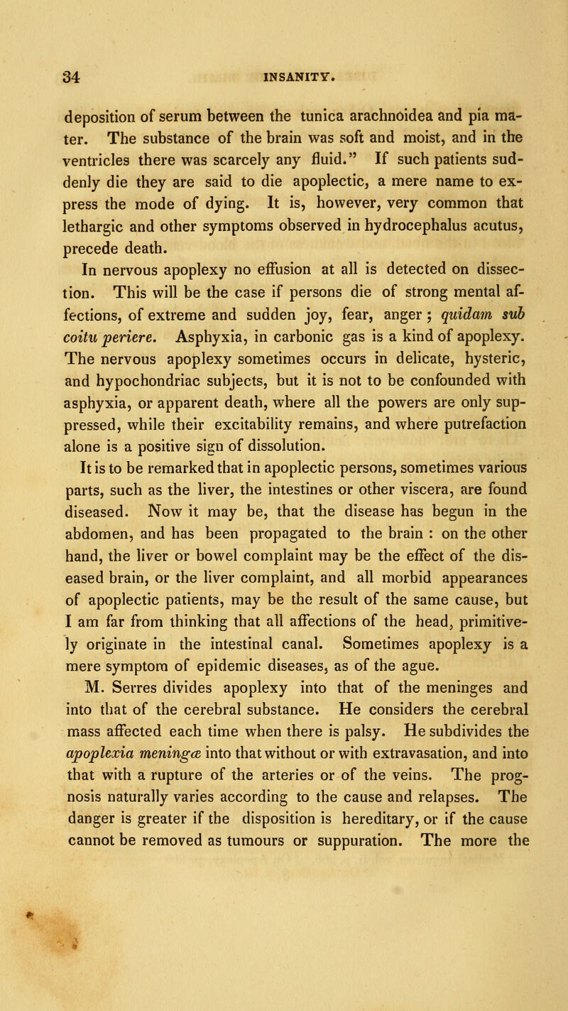 deposition of serum between the tunica arachnoidea and pia ma- ter. The substance of the brain was soft and moist, and in the ventricles there was scarcely any fluid. If such patients sud- denly die they are said to die apoplectic, a mere name to ex- press the mode of dying. It is, however, very common that lethargic and other symptoms observed in hydrocephalus acutus, precede death. In nervous apoplexy no effusion at all is detected on dissec- tion. This will be the case if persons die of strong mental af- fections, of extreme and sudden joy, fear, anger; quidmn sub coitu periere. Asphyxia, in carbonic gas is a kind of apoplexy. The nervous apoplexy sometimes occurs in delicate, hysteric, and hypochondriac subjects, but it is not to be confounded with asphyxia, or apparent death, where all the powers are only sup- pressed, while their excitability remains, and where putrefaction alone is a positive sign of dissolution. It is to be remarked that in apoplectic persons, sometimes various parts, such as the liver, the intestines or other viscera, are found diseased. Now it may be, that the disease has begun in the abdomen, and has been propagated to the brain : on the other hand, the liver or bowel complaint may be the effect of the dis- eased brain, or the liver complaint, and all morbid appearances of apoplectic patients, may be the result of the same cause, but I am far from thinking that all affections of the head, primitive- ly originate in the intestinal canal. Sometimes apoplexy is a mere symptom of epidemic diseases, as of the ague. M. Serres divides apoplexy into that of the meninges and into that of the cerebral substance. He considers the cerebral mass affected each time when there is palsy. He subdivides the apoplexia meningce into that without or with extravasation, and into that with a rupture of the arteries or of the veins. The prog- nosis naturally varies according to the cause and relapses. The danger is greater if the disposition is hereditary, or if the cause cannot be removed as tumours or suppuration. The more the