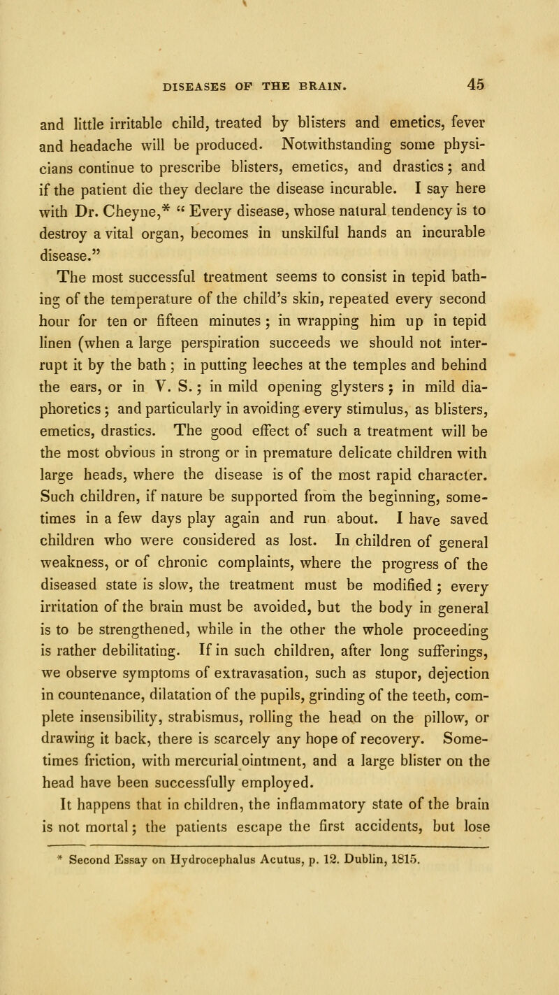 and little irritable child, treated by blisters and emetics, fever and headache will be produced. Notwithstanding some physi- cians continue to prescribe blisters, emetics, and drastics; and if the patient die they declare the disease incurable. I say here with Dr. Cheyne,^  Every disease, whose natural tendency is to destroy a vital organ, becomes in unskilful hands an incurable disease. The most successful treatment seems to consist in tepid bath- ing of the temperature of the child's skin, repeated every second hour for ten or fifteen minutes ; in wrapping him up in tepid linen (when a large perspiration succeeds we should not inter- rupt it by the bath ; in putting leeches at the temples and behind the ears, or in V. S.; in mild opening glysters 5 in mild dia- phoretics ; and particularly in avoiding every stimulus, as blisters, emetics, drastics. The good effect of such a treatment will be the most obvious in strong or in premature delicate children with large heads, where the disease is of the most rapid character. Such children, if nature be supported from the beginning, some- times in a few days play again and run about. I have saved children who were considered as lost. In children of general weakness, or of chronic complaints, where the progress of the diseased state is slow, the treatment must be modified 5 every irritation of the brain must be avoided, but the body in general is to be strengthened, while in the other the whole proceeding is rather debilitating. If in such children, after long sufferings, we observe symptoms of extravasation, such as stupor, dejection in countenance, dilatation of the pupils, grinding of the teeth, com- plete insensibility, strabismus, rolling the head on the pillow, or drawing it back, there is scarcely any hope of recovery. Some- times friction, with mercurial ointment, and a large blister on the head have been successfully employed. It happens that in children, the inflammatory state of the brain is not mortal; the patients escape the first accidents, but lose * Second Essay on Hydrocephalus Acutus, p. 12. Dublin, 1815.