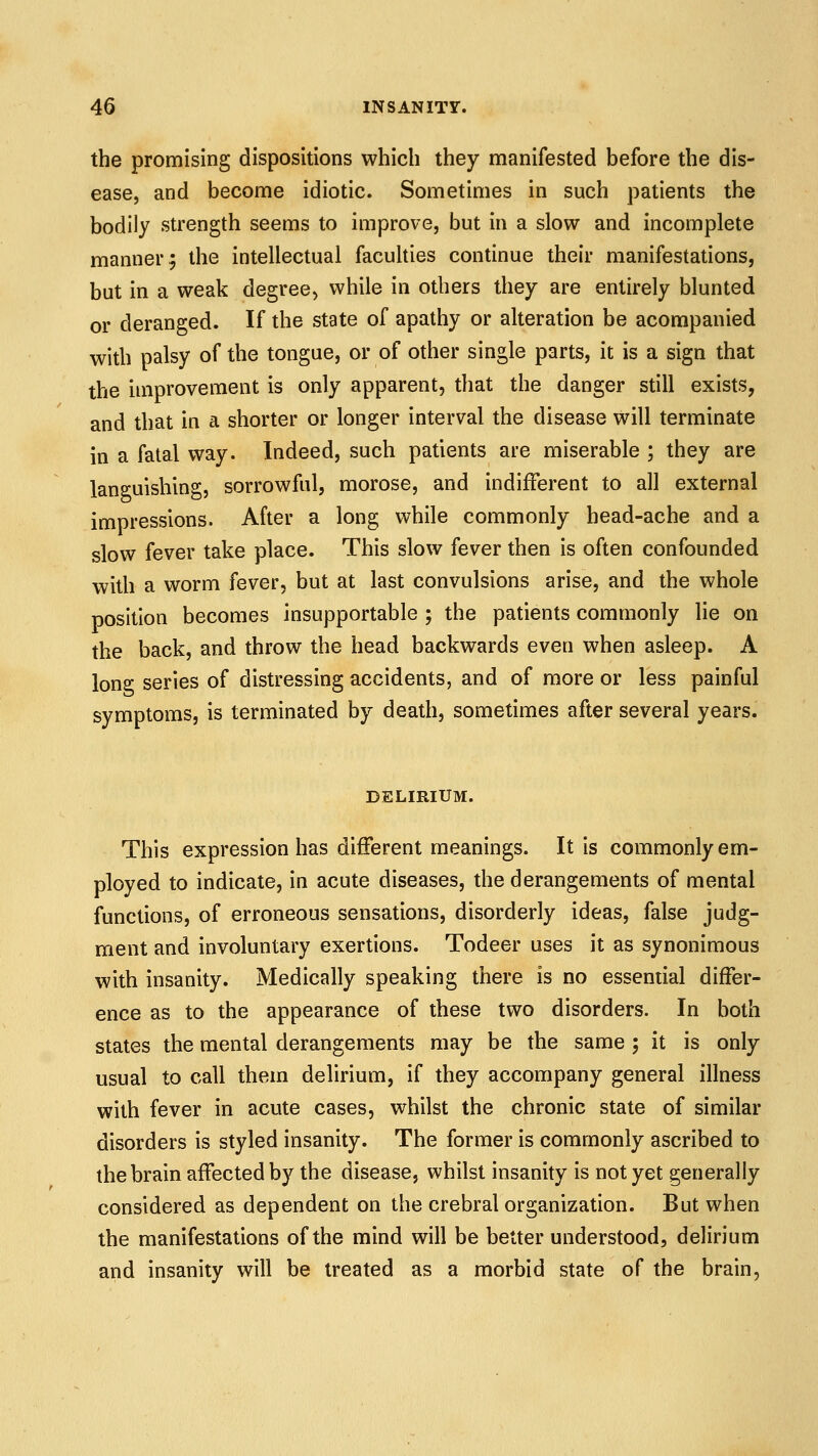 the promising dispositions which they manifested before the dis- ease, and become idiotic. Sometimes in such patients the bodily strength seems to improve, but in a slow and incomplete manner; the intellectual facuhies continue their manifestations, but in a weak degree, while in others they are entirely blunted or deranged. If the state of apathy or alteration be acorapanied with palsy of the tongue, or of other single parts, it is a sign that the improvement is only apparent, that the danger still exists, and that in a shorter or longer interval the disease will terminate in a fatal way. Indeed, such patients are miserable ; they are languishing, sorrowful, morose, and indifferent to all external impressions. After a long while commonly head-ache and a slow fever take place. This slow fever then is often confounded with a worm fever, but at last convulsions arise, and the whole position becomes insupportable ; the patients commonly lie on the back, and throw the head backwards even when asleep. A long series of distressing accidents, and of more or less painful symptoms, is terminated by death, sometimes after several years. DELIRIUM. This expression has different meanings. It is commonly em- ployed to indicate, in acute diseases, the derangements of mental functions, of erroneous sensations, disorderly ideas, false judg- ment and involuntary exertions. Todeer uses it as synonimous with insanity. Medically speaking there is no essential differ- ence as to the appearance of these two disorders. In both states the mental derangements may be the same ; it is only usual to call them delirium, if they accompany general illness with fever in acute cases, whilst the chronic state of similar disorders is styled insanity. The former is commonly ascribed to the brain affected by the disease, whilst insanity is not yet generally considered as dependent on the crebral organization. But when the manifestations of the mind will be better understood, delirium and insanity will be treated as a morbid state of the brain,