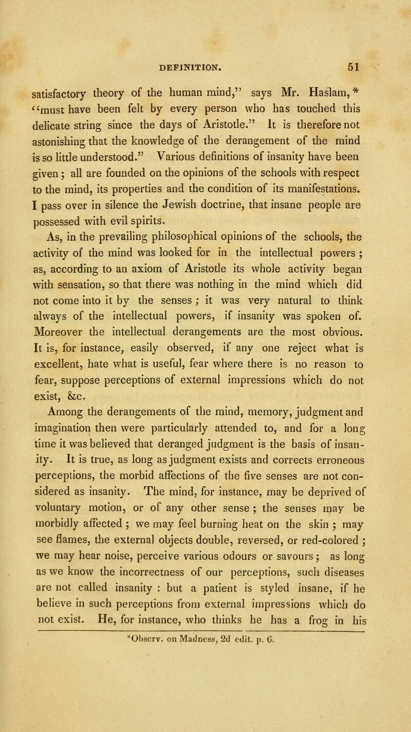 satisfactory theory of the human mind, says Mr. Haslam, * must have been felt by every person who has touched this delicate string since the days of Aristotle. It is therefore not astonishing that the knowledge of the derangement of the mind is so little understood. Various definitions of insanity have been given; all are founded on the opinions of the schools with respect to the mind, its properties and the condition of its manifestations. I pass over in silence the Jewish doctrine, that insane people are possessed with evil spirits. As, in the prevailing philosophical opinions of the schools, the activity of the mind was looked for in the intellectual powers ; as, according to an axiom of Aristotle its whole activity began with sensation, so that there was nothing in the mind which did not come into it by the senses; it was very natural to think always of the intellectual powers, if insanity was spoken of. Moreover the intellectual derangements are the most obvious. It is, for instance, easily observed, if any one reject what is excellent, hate what is useful, fear where there is no reason to fear, suppose perceptions of external impressions which do not exist, he. Among the derangements of the mind, memory, judgment and imagination then were particularly attended to, and for a long time it was believed that deranged judgment is the basis of insan- ity. It is true, as long as judgment exists and corrects erroneous perceptions, the morbid affections of the five senses are not con- sidered as insanity. The mind, for instance, may be deprived of voluntary motion, or of any other sense ; the senses may be morbidly affected ; we may feel burning heat on the skin ; may see flames, the external objects double, reversed, or red-colored ; we may hear noise, perceive various odours or savours; as long as we know the incorrectness of our perceptions, such diseases are not called insanity : but a patient is styled insane, if he believe in such perceptions from external impressions which do not exist. He, for instance, who thinks he has a frog in his *Obscrv. on Madness, Sd edit. p. 0.