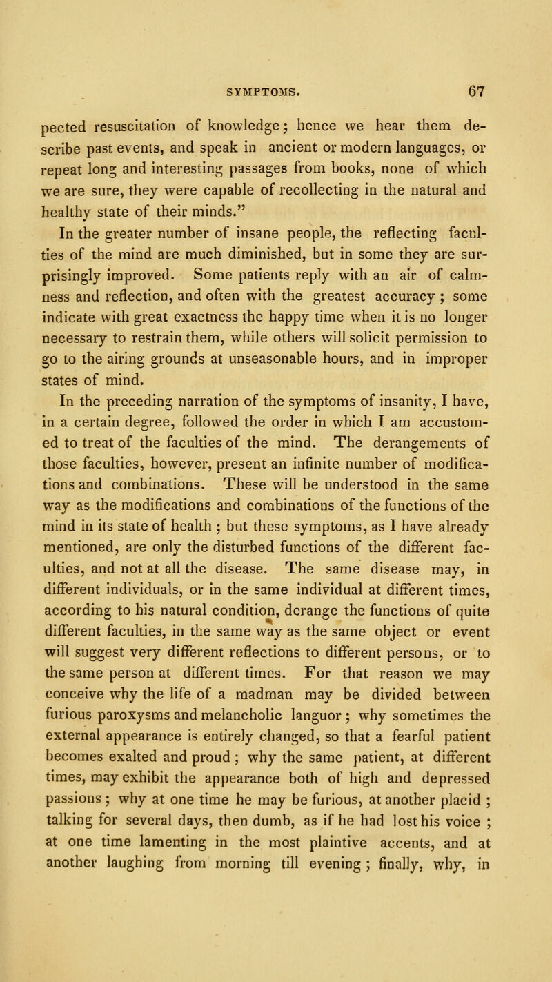 pected resuscitation of knowledge; hence we hear them de- scribe past events, and speak in ancient or modern languages, or repeat long and interesting passages from books, none of which we are sure, they were capable of recollecting in the natural and healthy state of their minds. In the greater number of insane people, the reflecting facnl- ties of the mind are much diminished, but in some they are sur- prisingly improved. Some patients reply with an air of calm- ness and reflection, and often with the greatest accuracy ; some indicate with great exactness the happy time when it is no longer necessary to restrain them, while others willsohcit permission to go to the airing grounds at unseasonable hours, and in improper states of mind. In the preceding narration of the symptoms of insanity, I have, in a certain degree, followed the order in which I am accustom- ed to treat of the faculties of the mind. The derangements of those faculties, however, present an infinite number of modifica- tions and combinations. These will be understood in the same way as the modifications and combinations of the functions of the mind in its state of health ; but these symptoms, as I have already mentioned, are only the disturbed functions of the different fac- ulties, and not at all the disease. The same disease may, in different individuals, or in the same individual at different times, according to his natural condition, derange the functions of quite different faculties, in the same way as the same object or event will suggest very different reflections to different persons, or to the same person at different times. For that reason we may conceive why the life of a madman may be divided between furious paroxysms and melancholic languor ; why sometimes the external appearance is entirely changed, so that a fearful patient becomes exalted and proud ; why the same patient, at different times, may exhibit the appearance both of high and depressed passions; why at one time he may be furious, at another placid ; talking for several days, then dumb, as if he had lost his voice ; at one time lamenting in the most plaintive accents, and at another laughing from morning till evening ; finally, why, in