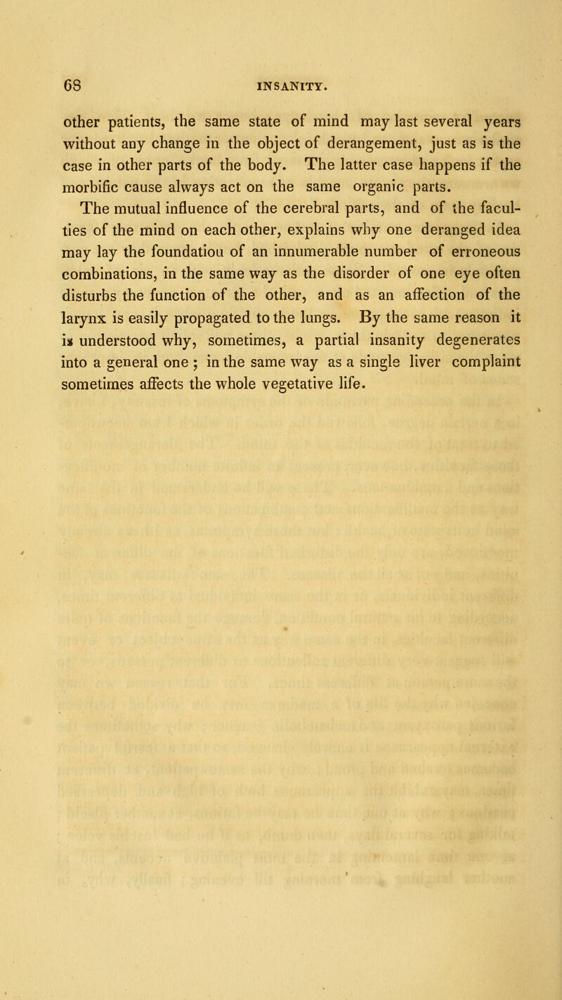 Other patients, the same state of mind may last several years without any change in the object of derangement, just as is the case in other parts of the body. The latter case happens if the morbific cause always act on the same organic parts. The mutual influence of the cerebral parts, and of the facul- ties of the mind on each other, explains why one deranged idea may lay the foundation of an innumerable number of erroneous combinations, in the same way as the disorder of one eye often disturbs the function of the other, and as an affection of the larynx is easily propagated to the lungs. By the same reason it is understood why, sometimes, a partial insanity degenerates into a general one ; in the same way as a single liver complaint sometimes affects the whole vegetative life.