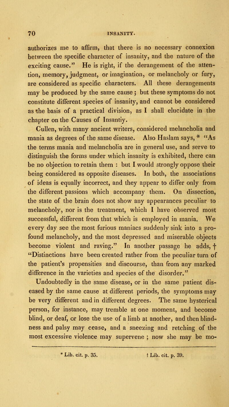 authorizes me to affirm, that there is no necessary connexion between the specific character of insanity, and the nature of the exciting cause. He is right, if the derangement of the atten- tion, memory, judgment, or imagination, or melancholy or fury, are considered as specific characters. All these derangements may be produced by the same cause ; but these symptoms do not constitute different species of insanity, and cannot be considered as the basis of a practical division, as I shall elucidate in the chapter on the Causes of Insantiy. Cullen, with many ancient writers, considered melancholia and mania as degrees of the same disease. Also Haslam says, * As the terms mania and melancholia are in general use, and serve to distinguish the forms under which insanity is exhibited, there can be no objection to retain them : but I would strongly oppose their being considered as opposite diseases. In both, the associations of ideas is equally incorrect, and they appear to differ only from the different passions which accompany them. On dissection, the state of the brain does not show any appearances peculiar to melancholy, nor is the treatment, which I have observed most successful, different from that which is employed in mania^ We every day see the most furious maniacs suddenly sink into a pro- found melancholy, and the most depressed and miserable objects become violent and raving. In another passage he adds, f Distinctions have been created rather from the peculiar turn of the patient's propensities and discourse, than from any marked difference in the varieties and species of the disorder. Undoubtedly in the same disease, or in the same patient dis- eased by the same cause at different periods, the symptoms may be very different and in different degrees. The same hysterical person, for instance, may tremble at one moment, and become blind, or deaf, or lose the use of a limb at another, and then blind- ness and palsy may cease, and a sneezing and retching of the most excessive violence may supervene ; now she may be mo- * Lib. cit. p. 35. t Lib. cit. p. 39.