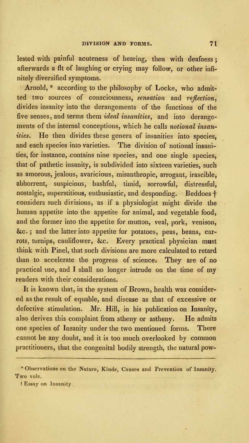 lested with painful acuteness of hearing, then with deafness; afterwards a fit of laughing or crying may follow, or other infi- nitely diversified symptoms. Arnold, * according to the philosophy of Locke, who admit- ted two sources of consciousness, serisaiion and reflection, divides insanity into the derangements of the functions of the five senses, and terms them ideal insanities, and into derange- ments of the internal conceptions, which he calls notional insan- ities. He then divides these genera of insanities into species, and each species into varieties. The division of notional insani- ties, for instance, .contains nine species, and one single species, that of pathetic insanity, is subdivided into sixteen varieties, such as amorous, jealous, avaricious, misanthropic, arrogant, irascible, abhorrent, suspicious, bashfnl, timid, sorrowful, distressful, nostalgic, superstitious, enthusiastic, and desponding. Beddoes f considers such divisions, as if a physiologist might divide the human appetite into the appetite for animal, and vegetable food, and the former into the appetite for mutton, veal, pork, venison, &LC.; and the latter into appetite for potatoes, peas, beans, car- rots, turnips, cauliflower, &:c. Every practical physician must think with Pinel, that such divisions are more calculated to retard than to accelerate the progress of science. They are of no practical use, and I shall no longer intrude on the time of my readers with their considerations. It is known that, in the system of Brown, health was consider- ed as the result of equable, and disease as that of excessive or defective stimulation. Mr. Hill, in his publication on Insanity, also derives this complaint from stheny or astheny. He admits one species of Insanity under the two mentioned forms. There cannot be any doubt, and it is too much overlooked by common practitioners, that the congenital bodily strength, the natural pow- * Observations on the Nature, Kinds, Causes and Prevention of Insanity. Two vols. t Essay on Insanity.