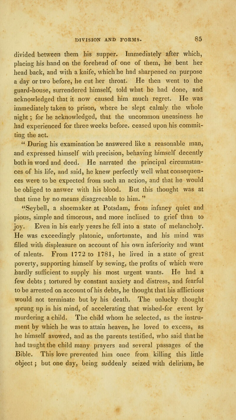divided between them his supper. Immediately after which, placing his hand on the forehead of one of them, he bent her head back, and with a knife, which he had sharpened on purpose a day or two before, he cut her throat. He then went to the guard-house, surrendered himself, told what he had done, and acknowledged that it now caused him much regret. He was immediately taken to prison, where he slept calmly the whole night; for he acknowledged, that the uncommon uneasiness he had experienced for three weeks before, ceased upon his commit- ting the act.  During his examination he answered like a reasonable man, and expressed himself with precision, behaving himself decently both in word and deed. He narrated the principal circumstan- ces of his life, and said, he knew perfectly well what consequen- ces were to be expected from such an action, and that he would be obliged to answer with his blood. But this thought was at that time by no means disagreeable to him.  Seybell, a shoemaker at Potsdam, from infancy quiet and pious, simple and timorous, and more inclined to grief than to joy. Even in his early years he fell into a state of melancholy. He was exceedingly platonic, unfortunate, and his mind was filled with displeasure on account of his own inferiority and want of talents. From 1772 to 1781, he lived in a state of great poverty, supporting himself by sewing, the profits of which were hardly sufficient to supply his most urgent wants. He had a few debts ; tortured by constant anxiety and distress, and fearful to be arrested on account of his debts, he thought that his afflictions would not terminate but by his death. The unlucky thought sprung up in his mind, of accelerating that wished-for event by murdering a child. The child whom he selected, as the instru- ment by which he was to attain heaven, he loved to excess, as he himself avowed, and as the parents testified, who said that he had taught the child many prayers and several passages of the Bible. This love prevented him once from killing this little object; but one day, being suddenly seized with delirium, he