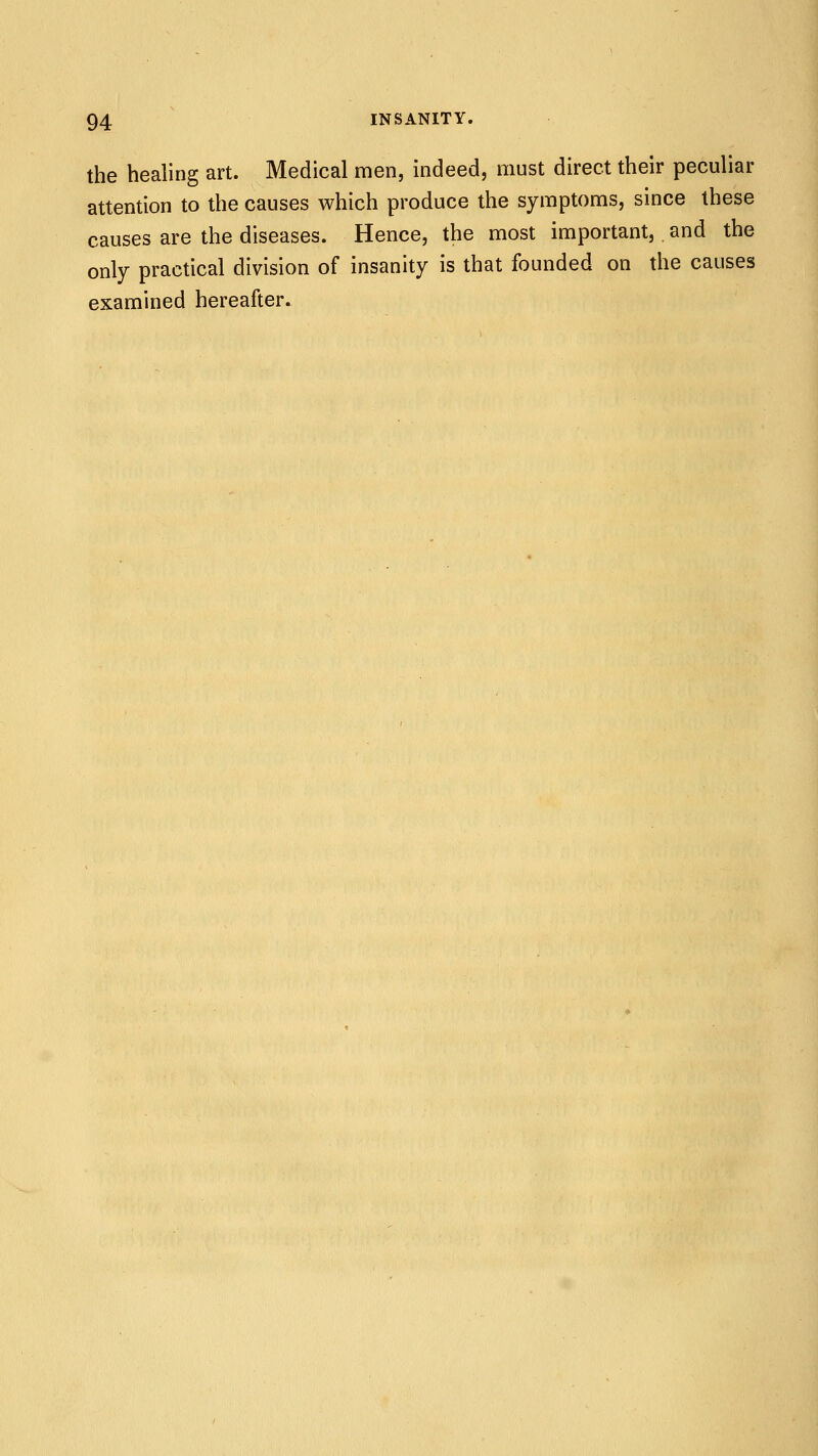 the healing art. Medical men, indeed, must direct their peculiar attention to the causes which produce the symptoms, since these causes are the diseases. Hence, the most important, and the only practical division of insanity is that founded on the causes examined hereafter.