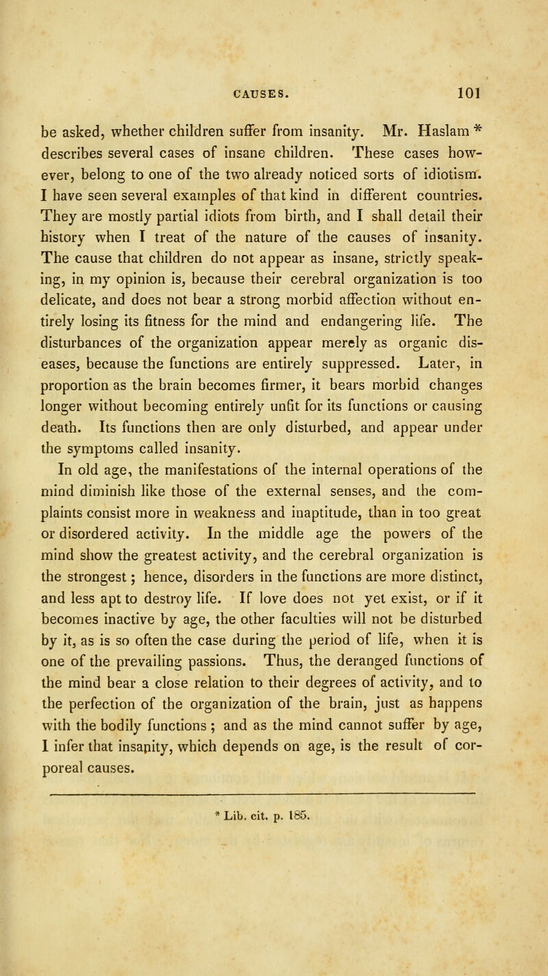 be asked, whether children suffer from insanity. Mr. Haslam * describes several cases of insane children. These cases how- ever, belong to one of the two already noticed sorts of idiotism. I have seen several examples of that kind in different countries. They are mostly partial idiots from birth, and I shall detail their history when I treat of the nature of the causes of insanity. The cause that children do not appear as insane, strictly speak- ing, in my opinion is, because their cerebral organization is too delicate, and does not bear a strong morbid affection without en- tirely losing its fitness for the mind and endangering life. The disturbances of the organization appear merely as organic dis- eases, because the functions are entirely suppressed. Later, in proportion as the brain becomes firmer, it bears morbid changes longer without becoming entirely unfit for its functions or causing death. Its functions then are only disturbed, and appear under the symptoms called insanity. In old age, the manifestations of the internal operations of the mind diminish like those of the external senses, and the com- plaints consist more in weakness and inaptitude, than in too great or disordered activity. In the middle age the powers of the mind show the greatest activity, and the cerebral organization is the strongest; hence, disorders in the functions are more distinct, and less apt to destroy life. If love does not yet exist, or if it becomes inactive by age, the other faculties will not be disturbed by itj as is so often the case during the period of life, when it is one of the prevailing passions. Thus, the deranged functions of the mind bear a close relation to their degrees of activity, and to the perfection of the organization of the brain, just as happens with the bodily functions ; and as the mind cannot suffer by age, 1 infer that insapity, which depends on age, is the result of cor- poreal causes.
