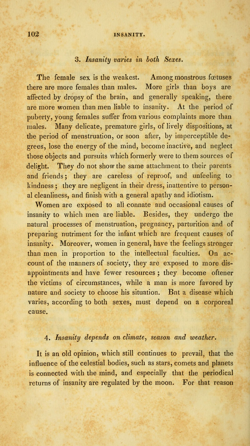 3. Insanity varies in both Sexes. The female sex is the weakest. Among monstrous foetuses there are more females than males. More girls than boys are affected by dropsy of the brain, and generally speaking, there are more women than men liable to insanity. At the period of puberty, young females suffer from various complaints more than males. Many delicate, premature girls, of lively dispositions, at the period of menstruation, or soon after, by imperceptible de- grees, lose the energy of the mind, become inactive, and neglect those objects and pursuits which formerly were to them sources of delight. They do not show the same attachment to their parents and friends; they are careless of reproof, and unfeeling to kindness; they are negligent in their dress, inattentive to person- al cleanliness, and finish with a general apathy and idiotism. Women are exposed to all connate and occasional causes of insanity to which men are liable. Besides, they undergo the natural processes of menstruation, pregnancy, parturition and of preparing nutriment for the infant which are frequent causes of insanity. Moreover, women in general, have the feelings stronger than men in proportion to the intellectual faculties. On ac- count of the manners of society, they are exposed to more dis- appointments and have fewer resources ; they become oftener the victims of circumstances, while a man is more favored by nature and society to choose his situation. Bnt a disease which varies, according to both sexes, must depend on a corporeal cause. 4. Insanity depends on climate^ season and weather. It is an old opinion, which still continues to prevail, that the influence of the celestial bodies, such as stars, comets and planets is connected with the mind, and especially that the periodical returns of insanity are regulated by the moon. For that reason