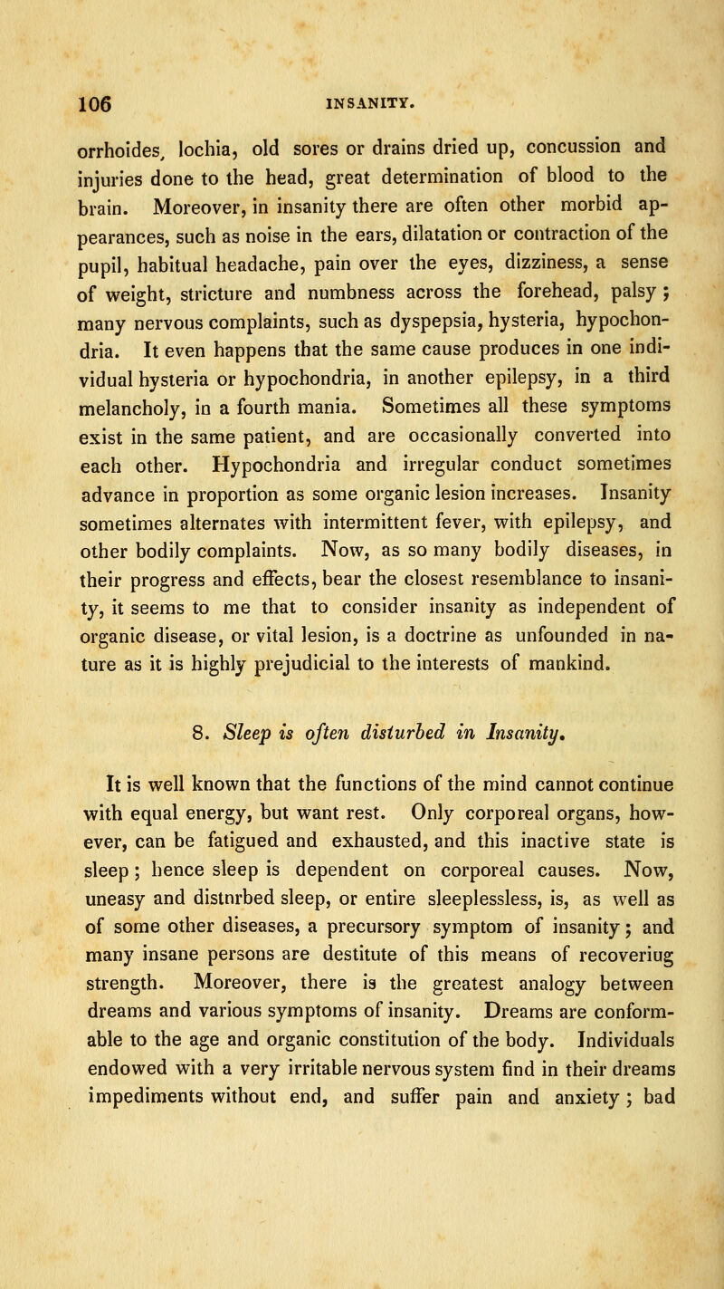 orrhoides, lochia, old sores or drains dried up, concussion and injuries done to the head, great determination of blood to the brain. Moreover, in insanity there are often other morbid ap- pearances, such as noise in the ears, dilatation or contraction of the pupil, habitual headache, pain over the eyes, dizziness, a sense of weight, stricture and numbness across the forehead, palsy; many nervous complaints, such as dyspepsia, hysteria, hypochon- dria. It even happens that the same cause produces in one indi- vidual hysteria or hypochondria, in another epilepsy, in a third melancholy, in a fourth mania. Sometimes all these symptoms exist in the same patient, and are occasionally converted into each other. Hypochondria and irregular conduct sometimes advance in proportion as some organic lesion increases. Insanity sometimes alternates with intermittent fever, with epilepsy, and other bodily complaints. Now, as so many bodily diseases, in their progress and effects, bear the closest resemblance to insani- ty, it seems to me that to consider insanity as independent of organic disease, or vital lesion, is a doctrine as unfounded in na- ture as it is highly prejudicial to the interests of mankind. 8. Sleep is ofteii disturbed in Insanity, It is well known that the functions of the mind cannot continue with equal energy, but want rest. Only corporeal organs, how- ever, can be fatigued and exhausted, and this inactive state is sleep; hence sleep is dependent on corporeal causes. Now, uneasy and distnrbed sleep, or entire sleeplessless, is, as well as of some other diseases, a precursory symptom of insanity; and many insane persons are destitute of this means of recovering strength. Moreover, there is the greatest analogy between dreams and various symptoms of insanity. Dreams are conform- able to the age and organic constitution of the body. Individuals endowed with a very irritable nervous system find in their dreams impediments without end, and suffer pain and anxiety; bad