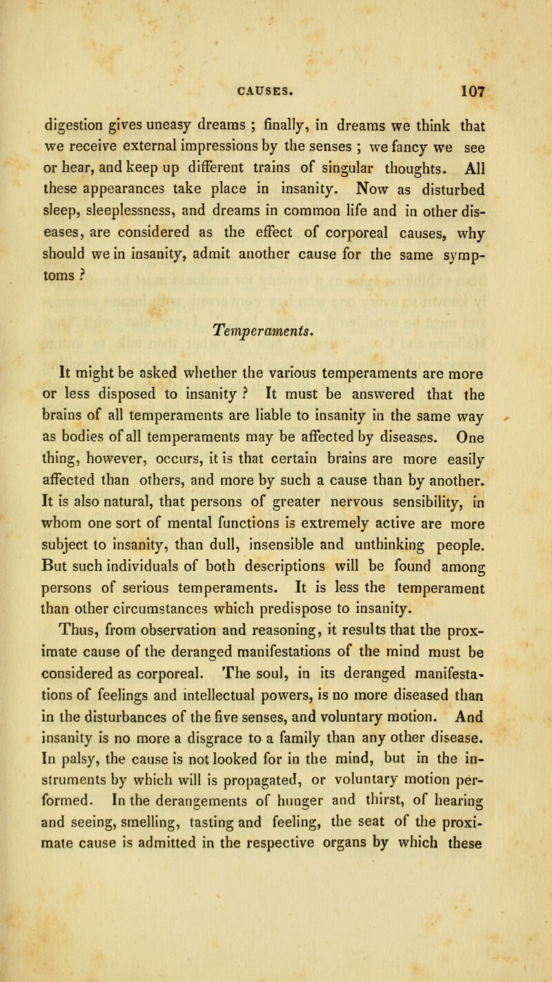 digestion gives uneasy dreams ; finally, in dreams we think that we receive external impressions by the senses ; we fancy we see or hear, and keep up different trains of singular thoughts. All these appearances take place in insanity. Now as disturbed sleep, sleeplessness, and dreams in common life and in other dis- eases, are considered as the effect of corporeal causes, why should we in insanity, admit another cause for the same symp- toms ? Temperaments. It might be asked whether the various temperaments are more or less disposed to insanity ? It must be answered that the brains of all temperaments are liable to insanity in the same way as bodies of all temperaments may be affected by diseases. One thing, however, occurs, it is that certain brains are more easily affected than others, and more by such a cause than by another. It is also natural, that persons of greater nervous sensibility, in whom one sort of mental functions is extremely active are more subject to insanity, than dull, insensible and unthinking people. But such individuals of both descriptions will be found among persons of serious temperaments. It is less the temperament than other circumstances which predispose to insanity. Thus, from observation and reasoning, it results that the prox- imate cause of the deranged manifestations of the mind must be considered as corporeal. The soul, in its deranged manifesta^ tions of feelings and intellectual powers, is no more diseased than in the disturbances of the five senses, and voluntary motion. And insanity is no more a disgrace to a family than any other disease. In palsy, the cause is not looked for in the mind, but in the in- struments by which will is propagated, or voluntary motion per- formed. In the derangements of hunger and thirst, of hearing and seeing, smelling, tasting and feeling, the seat of the proxi- mate cause is admitted in the respective organs by which these