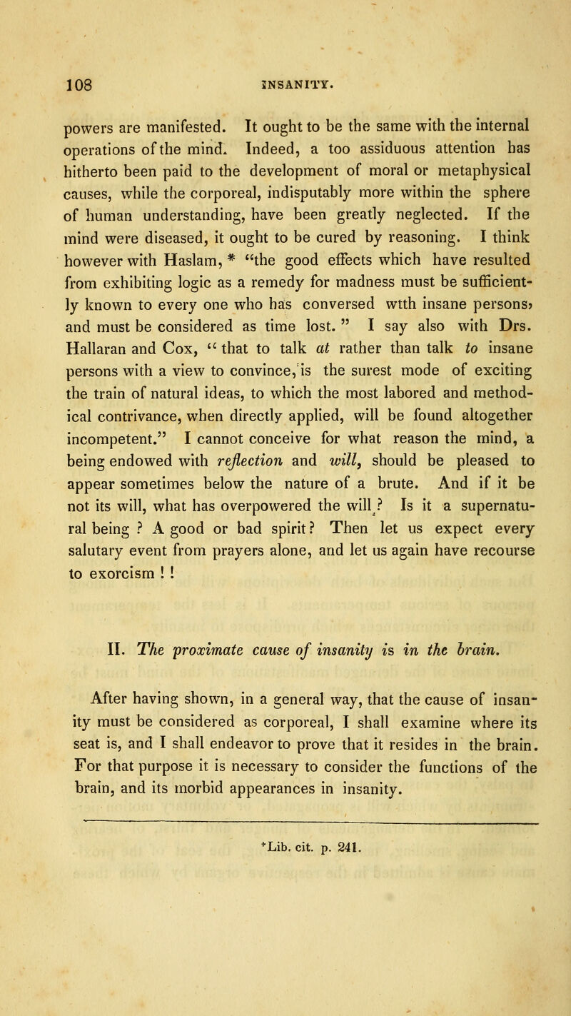powers are manifested. It ought to be the same with the internal operations of the mind. Indeed, a too assiduous attention has hitherto been paid to the development of moral or metaphysical causes, while the corporeal, indisputably more within the sphere of human understanding, have been greatly neglected. If the mind were diseased, it ought to be cured by reasoning. I think however with Haslam, * the good effects which have resulted from exhibiting logic as a remedy for madness must be sufficient- ly known to every one who has conversed wtth insane persons? and must be considered as time lost.  I say also with Drs. Hallaran and Cox,  that to talk at rather than talk to insane persons with a view to convince, is the surest mode of exciting the train of natural ideas, to which the most labored and method- ical contrivance, when directly applied, will be found altogether incompetent. I cannot conceive for what reason the mind, a being endowed with reflection and will, should be pleased to appear sometimes below the nature of a brute. And if it be not its will, what has overpowered the will ? Is it a supernatu- ral being ? A good or bad spirit ? Then let us expect every salutary event from prayers alone, and let us again have recourse to exorcism ! ! II. The 'proximate cause of insanity ^s in the brain. After having shown, in a general way, that the cause of insan- ity must be considered as corporeal, I shall examine where its seat is, and I shall endeavor to prove that it resides in the brain. For that purpose it is necessary to consider the functions of the brain, and its morbid appearances in insanity.