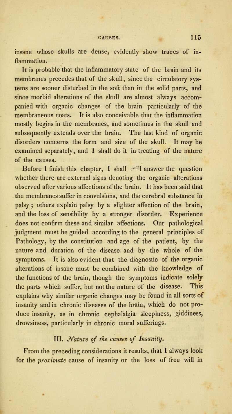 insane whose skulls are dense, evidently show traces of in- flammation. It is probable that the inflammatory state of the brain and its membranes precedes that of the skull, since the circulatory sys- tems are sooner disturbed in the soft than in the solid parts, and since morbid alterations of the skull are almost always accom- panied with organic changes of the brain particularly of the membraneous coats. It is also conceivable that the inflammation mostly begins in the membranes, and sometimes in the skull and subsequently extends over the brain. The last kind of organic disorders concerns the form and size of the skulL It may be examined separately, and I shall do it in treating of the nature of the causes. Before I finish this chapter, I shall r*'U answer the question whether there are external signs denoting the organic alterations observed after various affections of the brain. It has been said that the membranes suffer in convulsions, and the cerebral substance in palsy; others explain palsy by a slighter affection of the brain, and the loss of sensibility by a stronger disorder. Experience does not confirm these and similar affections. Our pathological judgment must be guided according to the general principles of Pathology, by the constitution and age of the patient, by the nature and duration of the disease and by the whole of the symptoms. It is also evident that the diagnostic of the organic alterations of insane must be combined with the knowledge of the functions of the brain, though the symptoms indicate solely the parts which suffer, but not the nature of the disease. This explains why similar organic changes may be found in all sorts of insanity and in chronic diseases of the brain, which do not pro- duce insanity, as in chronic cephalalgia sleepiness, giddiness, drowsiness, particularly in chronic moral sufferings. III. Kaiure of the causes of Insanity, From the preceding considerations it results, that I always look for the proximate cause of insanity or the loss of free will in