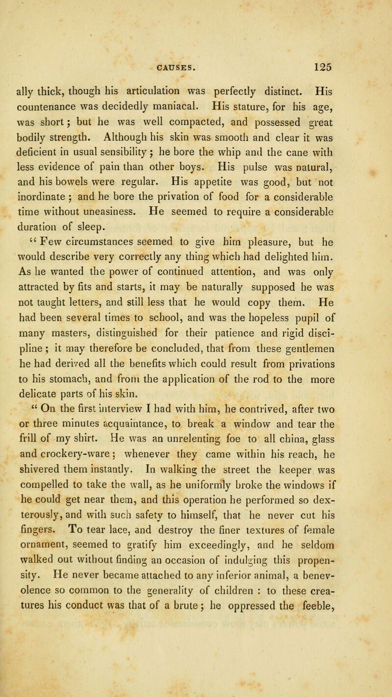 ally thick, though his articulation was perfectly distinct. His countenance was decidedly maniacal. His stature, for his age, was short; but he was well compacted, and possessed great bodily strength. Although his skin was smooth and clear it was deficient in usual sensibility; he bore the whip and the cane with less evidence of pain than other boys. His pulse was natural, and his bowels were regular. His appetite was good, but not inordinate ; and he bore the privation of food for a considerable time without uneasiness. He seemed to require a considerable duration of sleep.  Few circumstances seemed to give him pleasure, but he would describe very correctly any thing which had delighted him. As he wanted the power of continued attention, and was only attracted by fits and starts, it may be naturally supposed he was not taught letters, and still less that he would copy them. He had been several times to school, and was the hopeless pupil of many masters, distinguished for their patience and rigid disci- pline ; it may therefore be concluded, that from these gentlemen he had derived all the benefits which could result from privations to his stomach, and from the application of the rod to the more delicate parts of his skin.  On the first interview I had with him, he contrived, after two or three minutes acquaintance, to break a window and tear the frill of my shirt. He was an unrelenting foe to all china, glass and crockery-ware; whenever they came within his reach, he shivered them instantly. In walking the street the keeper was compelled to take the wall, as he uniformly broke the windows if he could get near them, and this operation he performed so dex- terously, and with such safety to himself, that he never cut his fingers. To tear lace, and destroy the finer textures of female ornament, seemed to gratify him exceedingly, and he seldom walked out without finding an occasion of indulging this propen- sity. He never became attached to any inferior animal, a benev- olence so common to the generality of children : to these crea- tures his conduct was that of a biTite ; he oppressed the feeble,