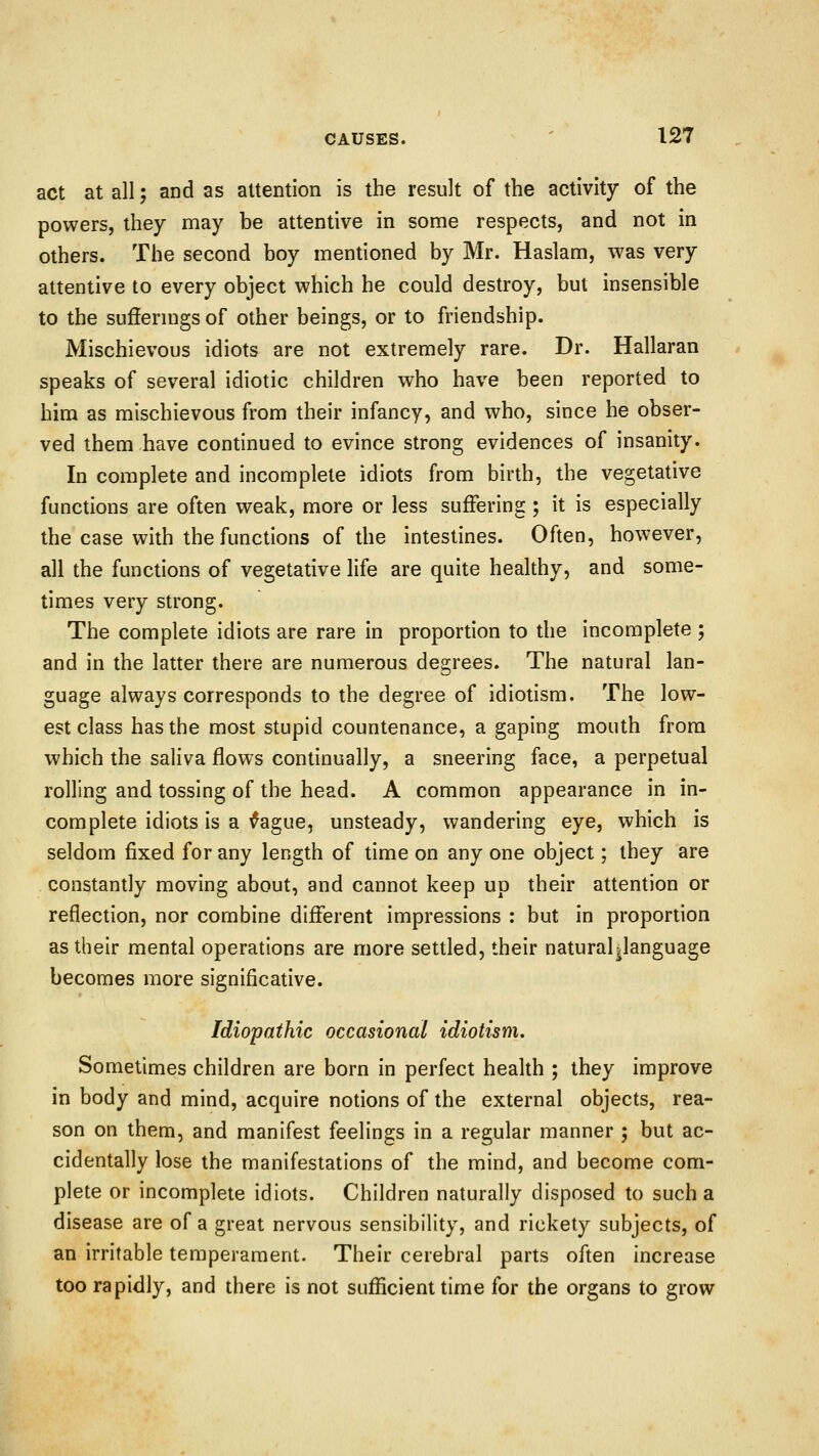 act at all; and as attention is the result of the activity of the powers, they may he attentive in sonie respects, and not in others. The second hoy mentioned hy Mr. Haslam, was very attentive to every object which he could destroy, but insensible to the suffermgs of other beings, or to friendship. Mischievous idiots are not extremely rare. Dr. Hallaraa speaks of several idiotic children who have been reported to him as mischievous from their infancy, and who, since he obser- ved them have continued to evince strong evidences of insanity. In complete and incomplete idiots from birth, the vegetative functions are often weak, more or less suffering ; it is especially the case with the functions of the intestines. Often, however, all the functions of vegetative life are quite healthy, and some- times very strong. The complete idiots are rare in proportion to the incomplete ; and in the latter there are numerous degrees. The natural lan- guage always corresponds to the degree of idiotism. The low- est class has the most stupid countenance, a gaping mouth from which the saliva flows continually, a sneering face, a perpetual rolling and tossing of the head. A common appearance in in- complete idiots is a fague, unsteady, wandering eye, which is seldom fixed for any length of time on any one object; they are constantly moving about, and cannot keep up their attention or reflection, nor combine different impressions : but in proportion as their mental operations are more settled, their naturalpanguage becomes more significative. Idiopathic occasional idiotism. Sometimes children are born in perfect health ; they improve in body and mind, acquire notions of the external objects, rea- son on them, and manifest feelings in a regular manner ; but ac- cidentally lose the manifestations of the mind, and become com- plete or incomplete idiots. Children naturally disposed to such a disease are of a great nervous sensibility, and rickety subjects, of an irritable temperament. Their cerebral parts often increase too rapidly, and there is not sufficient time for the organs to grow