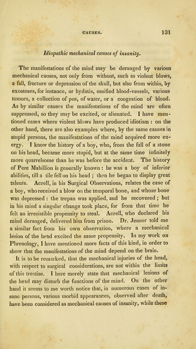 Idiopathic mechanical causes of insanity. The manifestations of the mind may be deranged by various mechanical causes, not only from without, such as violent blows, a fall, fracture or depression of the skull, but also from within, by exostoses, for instance, or hydatis, ossified blood-vessels, various tumors, a collection of pus, of water, or a congestion of blood. As by similar causes the manifestations of the mind are often suppressed, so they may be excited, or alienated. I have men- tioned cases where violent blows have produced idiotism : on the other hand, there are also examples where, by the same causes in stupid persons, the manifestations of the mind acquired more en- ergy. I know the history of a boy, who, from the fall of a stone on his head, became more stupid, but at the same time infinitely more quarrelsome than he was before the accident. The history of Pere Mabillion is generally known : he was a boy of inferior abilities, till a tile fell on his head ; then he began to display great talents. Acrell, in his Surgical Observations, relates the case of a boy, who received a blow on the temporal bone, and whose bone was depressed : the trepan was applied, and he recovered ; but in his mind a singular change took place, for from that time he felt an irresistible propensity to steal. Acrell, who declared bis mind deranged, delivered him from prison. Dr. Jenner told me a similar fact from his own observation, where a mechanical lesion of the head excited the same propensity. In my work on Phrenology, I have mentioned more facts of this kind, in order to show that the manifestations of the mind depend on the brain. It is to be remarked, that the mechanical injuries of the head, with respect to surgical considerations, are not within the limits of this treatise. I here merely state that mechanical lesions of the head may disturb the functions of the mind. On the other hand It seems to me worth notice that, in numerous cases of in- sane persons, various morbid appearances, observed after death, have been considered as mechanical causes of insanity, while these