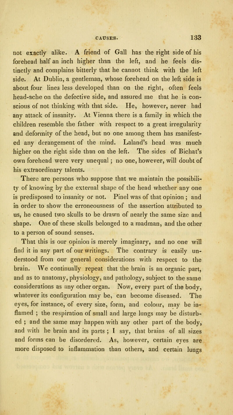 not exactly alike. A friend of Gall has the right side of his forehead half an inch higher than the left, and he feels dis- tinctly and complains bitterly that he cannot think with the left side. At Dublin, a gentleman, whose forehead on the left side is about four lines less developed than on the right, often feels head-ache on the defective side, and assured me that he is con- scious of not thinking with that side. He, however, never had any attack of insanity. At Vienna there is a family in which the children resemble the father with respect to a great irregularity and deformity of the head, but no one among them has manifest- ed any derangement of the mind. Laland's head was much higher on the right side than on the left. The sides of Bichat's own forehead were very unequal; no one, however, will doubt of his extraordinary talents. There are persons who suppose that we maintain the possibili- ty of knowing by the external shape of the head whether any one is predisposed to insanity or not. Pinel was of that opinion ; and in order to show the erroneousness of the assertion attributed to us, he caused two skulls to be drawn of nearly the same size and shape. One of these skulls belonged to a madman, and the other to a person of sound senses. That this is our opinion is merely imaginary, and no one will find it in any part of our writings. The contrary is easily un- derstood from our general considerations with respect to the brain. We continually repeat that the brain is an organic part, and as to anatomy, physiology, and pathology, subject to the same considerations as any other organ. Now, every part of the body, whatever its configuration may be, can become diseased. The eyes, for instance, of every size, form, and colour, may be in- flamed ; the respiration of small and large lungs may be disturb- ed ; and the same may happen with any other part of the body, and with he brain and its parts ; I say, that brains of all sizes and forms can be disordered. As, however, certain eyes are more disposed to inflammation than others, and certain lungs
