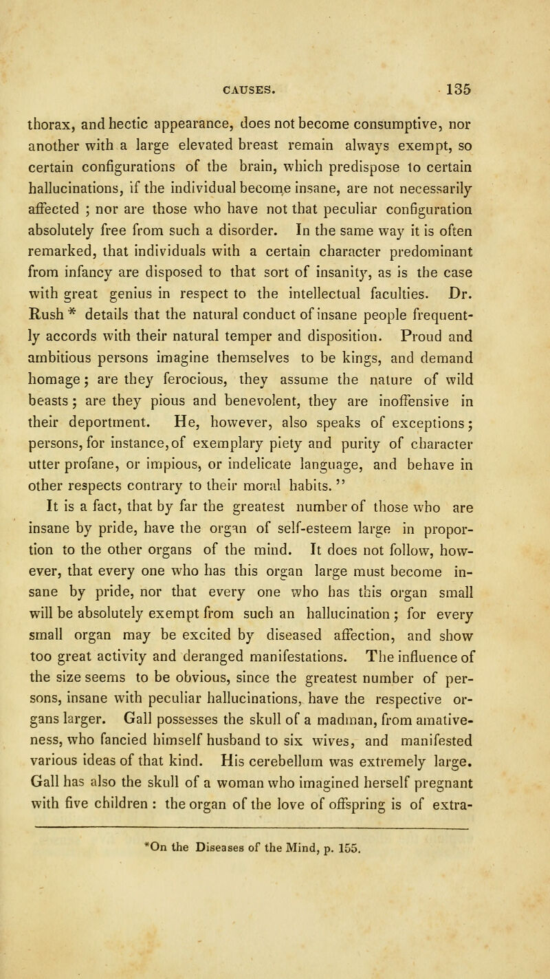 thorax, and hectic appearance, does not become consumptive, nor another with a large elevated breast remain always exempt, so certain configurations of the brain, which predispose to certain hallucinations, if the individual become insane, are not necessarily affected ; nor are those who have not that peculiar con6guration absolutely free from such a disorder. In the same way it is often remarked, that individuals with a certain character predominant from infancy are disposed to that sort of insanity, as is the case with great genius in respect to the intellectual faculties. Dr. Rush* details that the natural conduct of insane people frequent- ly accords with their natural temper and disposition. Proud and ambitious persons imagine themselves to be kings, and demand homage; are they ferocious, they assume the nature of wild beasts; are they pious and benevolent, they are inoffensive in their deportment. He, however, also speaks of exceptions; persons, for instance, of exemplary piety and purity of character utter profane, or impious, or indelicate language, and behave in other respects contrary to their moral habits.  It is a fact, that by far the greatest number of those who are insane by pride, have the org^n of self-esteem large in propor- tion to the other organs of the mind. It does not follow, how- ever, that every one who has this organ large must become in- sane by pride, nor that every one who has this organ small will be absolutely exempt from such an hallucination ; for every small organ may be excited by diseased affection, and show too great activity and deranged manifestations. The influence of the size seems to be obvious, since the greatest number of per- sons, insane with peculiar hallucinations, have the respective or- gans larger. Gall possesses the skull of a madman, from amative- ness, who fancied himself husband to six wives, and manifested various ideas of that kind. His cerebellum was extremely large. Gall has also the skull of a woman who imagined herself pregnant with five children : the organ of the love of offspring is of extra- *0n the Diseases of the Mind, p. 155.