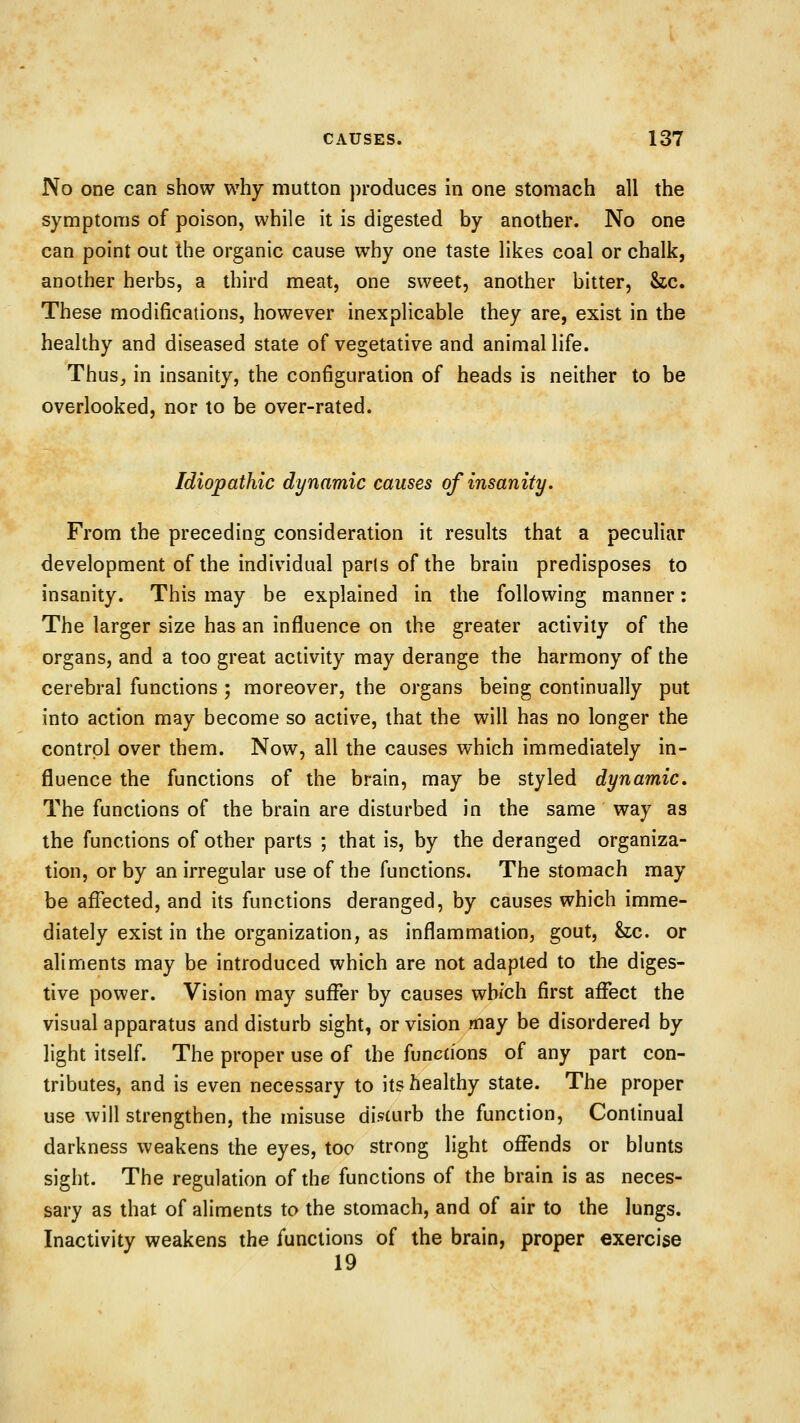 No one can show why mutton produces in one stomach all the symptoms of poison, while it is digested by another. No one can point out the organic cause why one taste likes coal or chalk, another herbs, a third meat, one sweet, another bitter, &c. These modifications, however inexplicable they are, exist in the healthy and diseased state of vegetative and animal life. Thus^ in insanity, the configuration of heads is neither to be overlooked, nor to be over-rated. Idiopathic dynamic causes of insanity. From the preceding consideration it results that a peculiar development of the individual parts of the brain predisposes to insanity. This may be explained in the following manner: The larger size has an influence on the greater activity of the organs, and a too great activity may derange the harmony of the cerebral functions ; moreover, the organs being continually put into action may become so active, that the will has no longer the control over them. Now, all the causes which immediately in- fluence the functions of the brain, may be styled dynamic. The functions of the brain are disturbed in the same way as the functions of other parts ; that is, by the deranged organiza- tion, or by an irregular use of the functions. The stomach may be afl^ected, and its functions deranged, by causes which imme- diately exist in the organization, as inflammation, gout, &;c. or aliments may be introduced which are not adapted to the diges- tive power. Vision may suffer by causes wb/ch first affect the visual apparatus and disturb sight, or vision may be disordered by light itself. The proper use of the functions of any part con- tributes, and is even necessary to its healthy state. The proper use will strengthen, the misuse disturb the function. Continual darkness weakens the eyes, too strong light offends or blunts sight. The regulation of the functions of the brain is as neces- sary as that of aliments to the stomach, and of air to the lungs. Inactivity weakens the functions of the brain, proper exercise 19