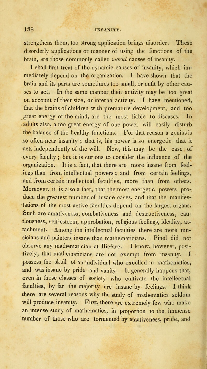 Strengthens them, too strong application brings disorder. These disorderly applications or manner of using the functions of the brain, are those commonly called moral causes of insanity. I shall first treat of the dynamic causes of insanity, which im- mediately depend on the organization. I have shown that the brain and its parts are sometimes too small, or unfit by other cau- ses to act. In the same manner their activity may be too great on account of their size, or internal activity. I have mentioned, that the brains of children with premature development, and too great energy of the mind, are the most liable to diseases. In adults also, a too great energy of one power will easily disturb the balance of the healthy functions. For that reason a genius is so often near insanity ; that is, his power is so energetic that it acts independently of the will. Now, this may be the case of every faculty; but it is curious to consider the influence of the organization. It is a fact, that there are more insane from feel- ings than from intellectual powers; and from certain feelings, and from certain intellectual faculties, more than from others. Moreover, it is also a fact, that the most energetic powers pro- duce the greatest number of insane cases, and that the manifes- tations of the most active faculties depend on the largest organs. Such are amativeness, combativeness and destructiveness, cau- tiousness, self-esteem, approbation, religious feelings, ideality, at- tachment. Among the intellectual faculties there are more mu- sicians and painters insane than mathematicians. Pinel did not observe any mathematician at Bicetre. I know, however, posi- tively, that matheraaticians are not exempt from insanity. I possess the skull of an individual who excelled in mathematics, and was insane by pride and vanity. It generally happens that, even in those classes of society who cultivate the intellectual faculties, by far the majority are insane by feelings. I think there are several reasons why the study of mathematics seldom will produce insanity. First, there are extremely few who make an intense study of mathematics, in proportion to the immense number of those who are tormented by amativeness, pride, and