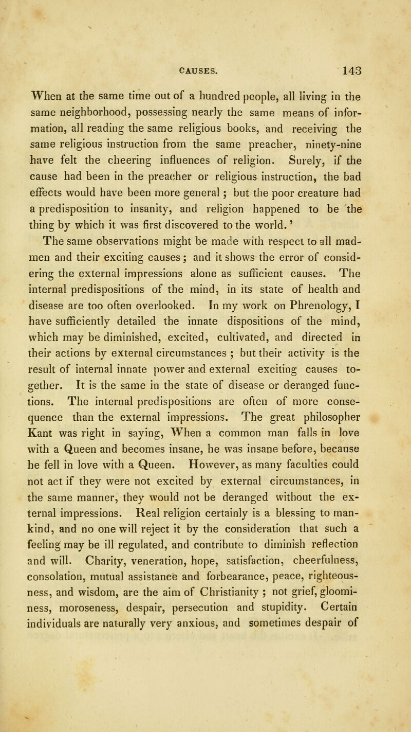 When at the same time out of a hundred people, all living in the same neighborhood, possessing nearly the same means of infor- mation, all reading the same religious books, and receiving the same religious instruction from the same preacher, ninety-nine have felt the cheering influences of religion. Surely, if the cause had been in the preacher or religious instruction, the bad effects would have been more general ; but the poor creature had a predisposition to insanity, and religion happened to be the thing by which it was first discovered to the world.' The same observations might be made with respect to all mad- men and their exciting causes; and it shows the error of consid- ering the external impressions alone as sufficient causes. The internal predispositions of the mind, in its state of health and disease are too often overlooked. In my work on Phrenology, I have sufficiently detailed the innate dispositions of the mind, which may be diminished, excited, cultivated, and directed in their actions by external circumstances ; but their activity is the result of internal innate power and external exciting causes to- gether. It is the same in the state of disease or deranged func- tions. The internal predispositions are often of more conse- quence than the external impressions. The great philosopher Kant was right in saying, When a common man falls in love with a Queen and becomes insane, he was insane before, because he fell in love with a Queen. However, as many faculties could not act if they were not excited by external circumstances, in the same manner, they would not be deranged without the ex- ternal impressions. Real religion certainly is a blessing to man- kind, and no one will reject it by the consideration that such a feeling may be ill regulated, and contribute to diminish reflection and will. Charity, veneration, hope, satisfaction, cheerfulness, consolation, mutual assistance and forbearance, peace, righteous- ness, and wisdom, are the aim of Christianity ; not grief, gloomi- ness, moroseness, despair, persecution and stupidity. Certain individuals are naturally very anxious, and sometimes despair of