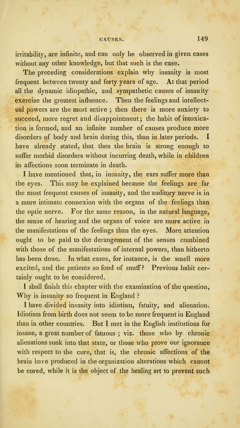 irritability, are infinite, and can only be observed in given cases without any other knowledge, but that such is the case. The preceding considerations explain why insanity is most frequent between twenty and forty years of age. At that period all the dynamic idiopathic, and sympathetic causes of insanity exercise the greatest influence. Then the feelings and intellect- ual powers are the most active ; then there is more anxiety to succeed, more regret and disappointment; the habit of intoxica- tion is formed, and an infinite number of causes produce more disorders of body and brain during this, than in later periods. I have already stated, that then the brain is strong enough to suffer morbid disorders without incurring death, while in children its affections soon terminate in death. I have mentioned that, in insanity, the ears suffer more than the eyes. This may be explained because the feelings are far the most frequent causes of insanity, and the auditory nerve is in a more intimate connexion with the organs of the feelings than the optic nerve. For the same reason, in the natural language, the sense of hearing and the organs of voice are more active in the manifestations of the feelings than the eyes. More attention ought to be paid to the derangement of the senses combined with those of the manifestations of internal powers, than hitherto has been done. In what cases, for instance, is the smell more excited, and the patients so fond of snuff? Previous habit cer- tainly ought to be considered. I shfill finish this chapter with the examination of the question, Why is insanity so frequent in England ? I have divided insanity into idiotism, fatuity, and alienation. Idiotism from birth does not seem to be more frequent in England than in other countries. But I met in the English institutions for insane, a great number of fatuous ; viz. those who by chronic alienations sunk into that state, or those who prove our ignorance with respect to the cure, that is, the chronic affections of the brain have produced in the organization alterations which cannot be cured, while it is the object of the healing art to prevent such