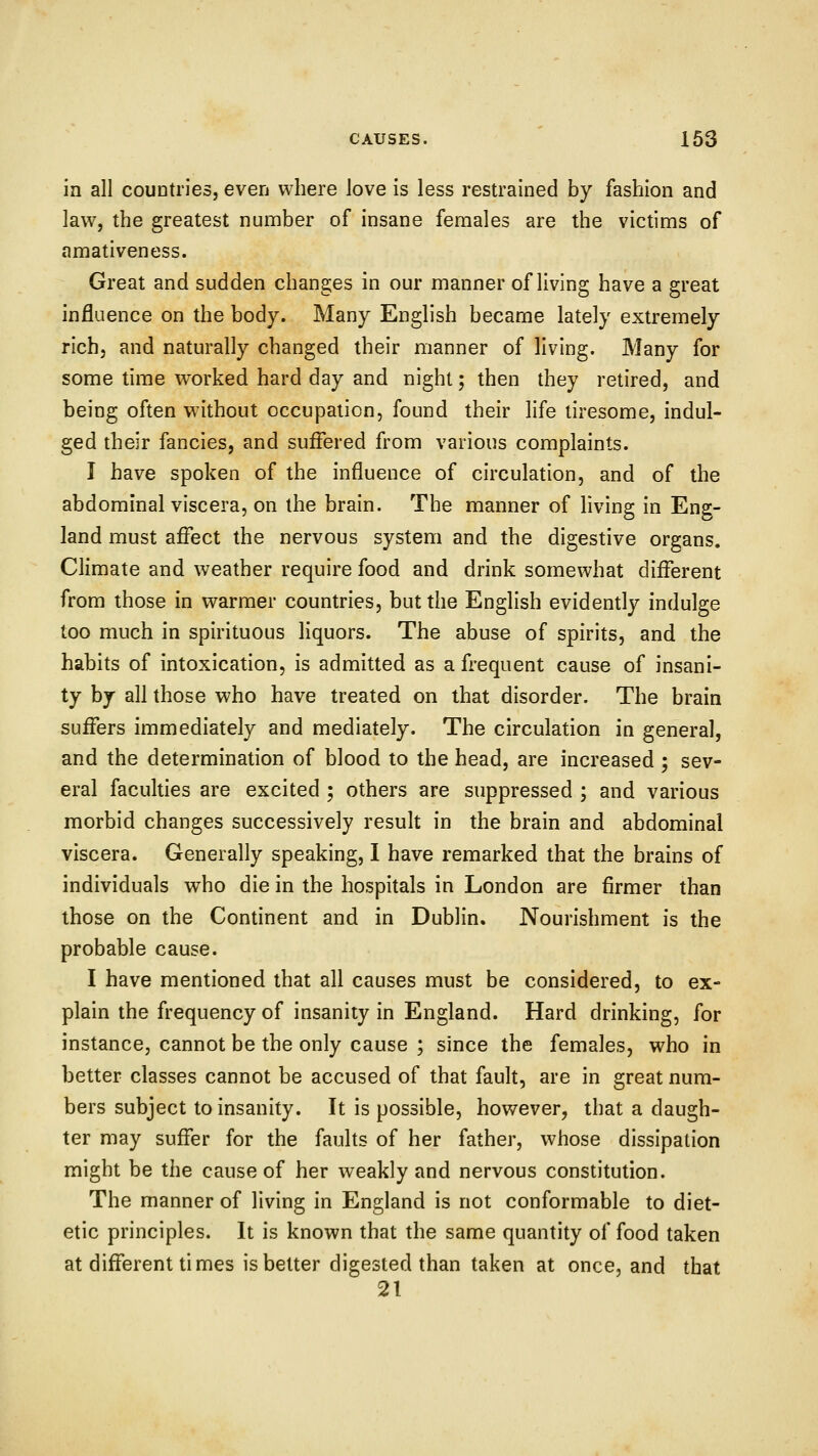 in all countries, even where love is less restrained by fashion and law, the greatest number of insane females are the victims of amativeness. Great and sudden changes in our manner of living have a great influence on the body. Many English became lately extremely rich, and naturally changed their manner of living. Many for some time worked hard day and night; then they retired, and being often without occupation, found their life tiresome, indul- ged their fancies, and suffered from various complaints. I have spoken of the influence of circulation, and of the abdominal viscera, on the brain. The manner of living in Eng- land must affect the nervous system and the digestive organs. Climate and weather require food and drink somewhat different from those in warmer countries, but the English evidently indulge too much in spirituous liquors. The abuse of spirits, and the habits of intoxication, is admitted as a frequent cause of insani- ty by all those who have treated on that disorder. The brain suffers immediately and mediately. The circulation in general, and the determination of blood to the head, are increased ; sev- eral faculties are excited ; others are suppressed ; and various morbid changes successively result in the brain and abdominal viscera. Generally speaking, I have remarked that the brains of individuals who die in the hospitals in London are firmer than those on the Continent and in Dublin. Nourishment is the probable cause. I have mentioned that all causes must be considered, to ex- plain the frequency of insanity in England. Hard drinking, for instance, cannot be the only cause ; since the females, who in better classes cannot be accused of that fault, are in great num- bers subject to insanity. It is possible, however, that a daugh- ter may suffer for the faults of her father, whose dissipation might be the cause of her weakly and nervous constitution. The manner of living in England is not conformable to diet- etic principles. It is known that the same quantity of food taken at different times is better digested than taken at once, and that 21