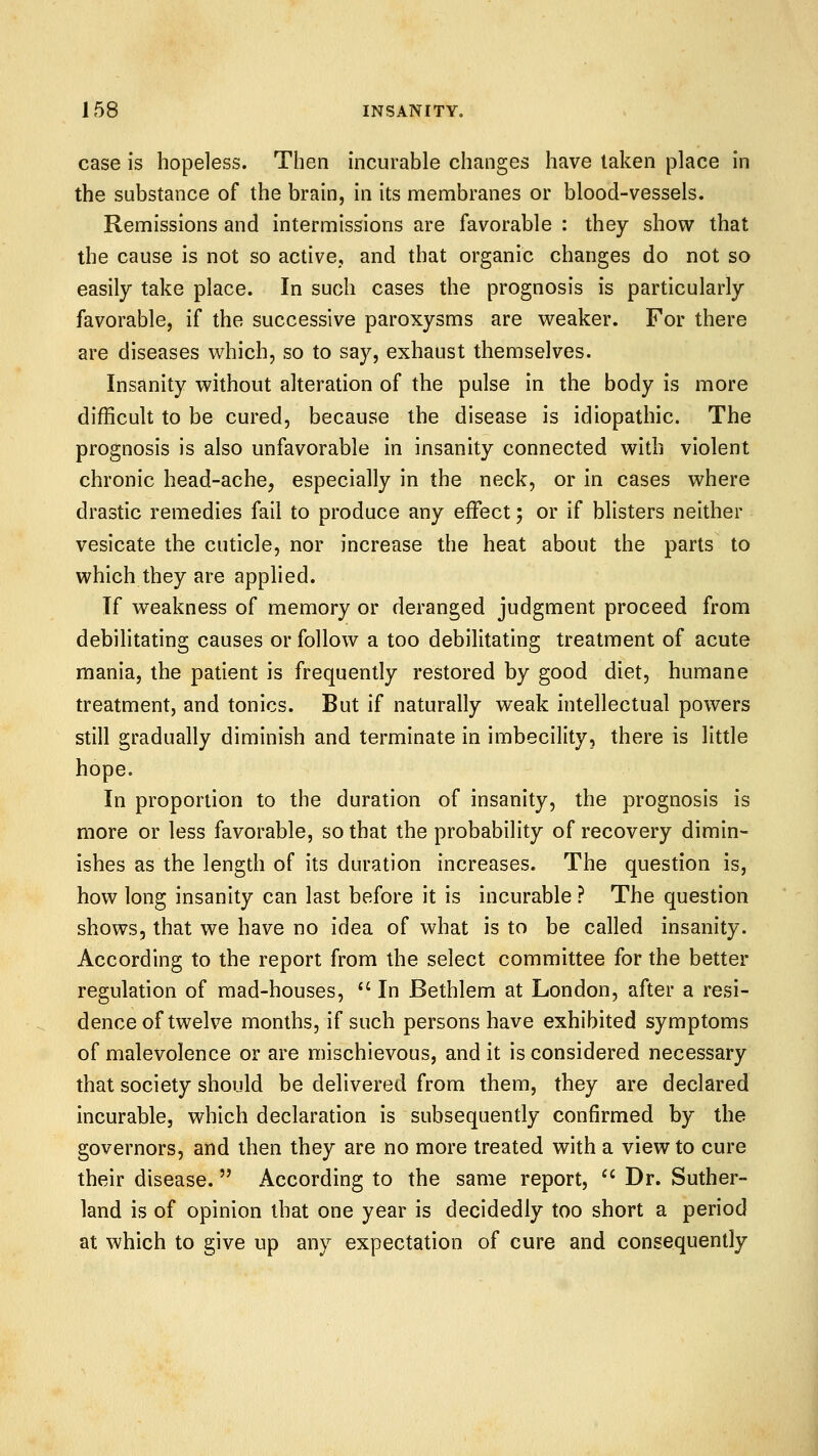 case is hopeless. Then incurable changes have taken place in the substance of the brain, in its membranes or blood-vessels. Remissions and intermissions are favorable : they show that the cause is not so active, and that organic changes do not so easily take place. In such cases the prognosis is particularly favorable, if the successive paroxysms are v^eaker. For there are diseases which, so to say, exhaust themselves. Insanity without alteration of the pulse in the body is more difficult to be cured, because the disease is idiopathic. The prognosis is also unfavorable in insanity connected with violent chronic head-ache, especially in the neck, or in cases where drastic remedies fail to produce any effect; or if blisters neither vesicate the cuticle, nor increase the heat about the parts to which they are applied. If weakness of memory or deranged judgment proceed from debilitating causes or follow a too debilitating treatment of acute mania, the patient is frequently restored by good diet, humane treatment, and tonics. But if naturally weak intellectual powers still gradually diminish and terminate in imbecility, there is little hope. In proportion to the duration of insanity, the prognosis is more or less favorable, so that the probability of recovery dimin- ishes as the length of its duration increases. The question is, how long insanity can last before it is incurable ? The question shows, that we have no idea of what is to be called insanity. According to the report from the select committee for the better regulation of mad-houses,  In Bethlem at London, after a resi- dence of twelve months, if such persons have exhibited symptoms of malevolence or are mischievous, and it is considered necessary that society should be delivered from them, they are declared incurable, which declaration is subsequently confirmed by the governors, and then they are no more treated with a view to cure their disease. According to the same report, ^' Dr. Suther- land is of opinion that one year is decidedly too short a period at which to give up any expectation of cure and consequently