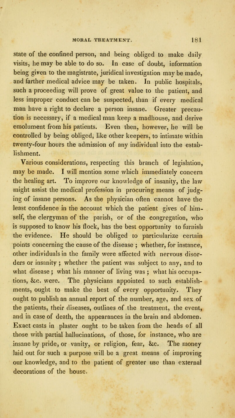 State of the confined person, and being obliged to make daily visits, he may be able to do so. In case of doubt, information being given to the magistrate, juridical investigation may be made, and farther medical advice may be taken. In public hospitals, such a proceeding will prove of great value to the patient, and less improper conduct can be suspected, than if every medical man have a right to declare a person insane. Greater precau- tion is necessary, if a medical man keep a madhouse, and derive emolument from his patients. Even then, however, he will be controlled by being obliged, like other keepers, to intimate within twenty-four hours the admission of any individual into the estab- lishment. Various considerations, respecting this branch of legislation, may be made. I will mention some which immediately concern the healing art. To improve our knowledge of insanity, the law might assist the medical profession in procuring means of judg- ing of insane persons. As the physician often cannot have the least confidence in the account which the patient gives of him- self, the clergyman of the parish, or of the congregation, who is supposed to know his flock, has the best opportunity to furnish the evidence. He should be obliged to particularize certain points concerning the cause of the disease ; whether, for instance, other individuals in the family were affected with nervous disor- ders or insanity ; whether the patient was subject to any, and to what disease; what his manner of living was ; what his occupa- tions, &c. were. The physicians appointed to such establish- ments, ought to make the best of every opportunity. They ought to publish an annual report of the number, age, and sex of the patients, their diseases, outlines of the treatment, the event, and in case of death, the appearances in the brain and abdomen. Exact casts in plaster ought to be taken from the heads of all those with partial hallucinations, of those, for instance, who are insane by pride, or vanity, or religion, fear, Sic. The money laid out for such a purpose will be a great means of improving our knowledge, and to the patient of greater use than external decorations of the house.