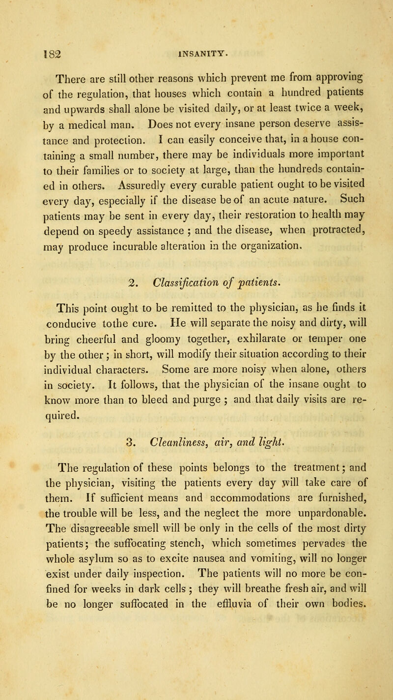 There are still other reasons which prevent me from approving of the regulation, that houses which contain a hundred patients and upwards shall alone be visited daily, or at least twice a week, by a medical man. Does not every insane person deserve assis- tance and protection. I can easily conceive that, in a house con- taining a small number, there may be individuals more important to their families or to society at large, than the hundreds contain- ed in others. Assuredly every curable patient ought to be visited every day, especially if the disease be of an acute nature. Such patients may be sent in every day, their restoration to health may depend on speedy assistance ; and the disease, when protracted, may produce incurable alteration in the organization. 2. Classification of patients. This point ought to be remitted to the physician, as he finds it conducive tothe cure. He will separate the noisy and dirty, will bring cheerful and gloomy together, exhilarate or temper one by the other ; in short, will modify their situation according to their individual characters. Some are more noisy when alone, others in society. It follows, that the physician of the insane ought to know more than to bleed and purge ; and that daily visits are re- quired. 3. Cleanliness, air, and light. The regulation of these points belongs to the treatment; and the physician, visiting the patients every day will take care of them. If sufficient means and accommodations are furnished, the trouble will be less, and the neglect the more unpardonable. The disagreeable smell will be only in the cells of the most dirty patients; the suffocating stench, which sometimes pervades the whole asylum so as to excite nausea and vomiting, will no longer exist under daily inspection. The patients will no more be con- fined for weeks in dark cells ; they will breathe fresh air, and will be no longer suffocated in the effluvia of their own bodies.