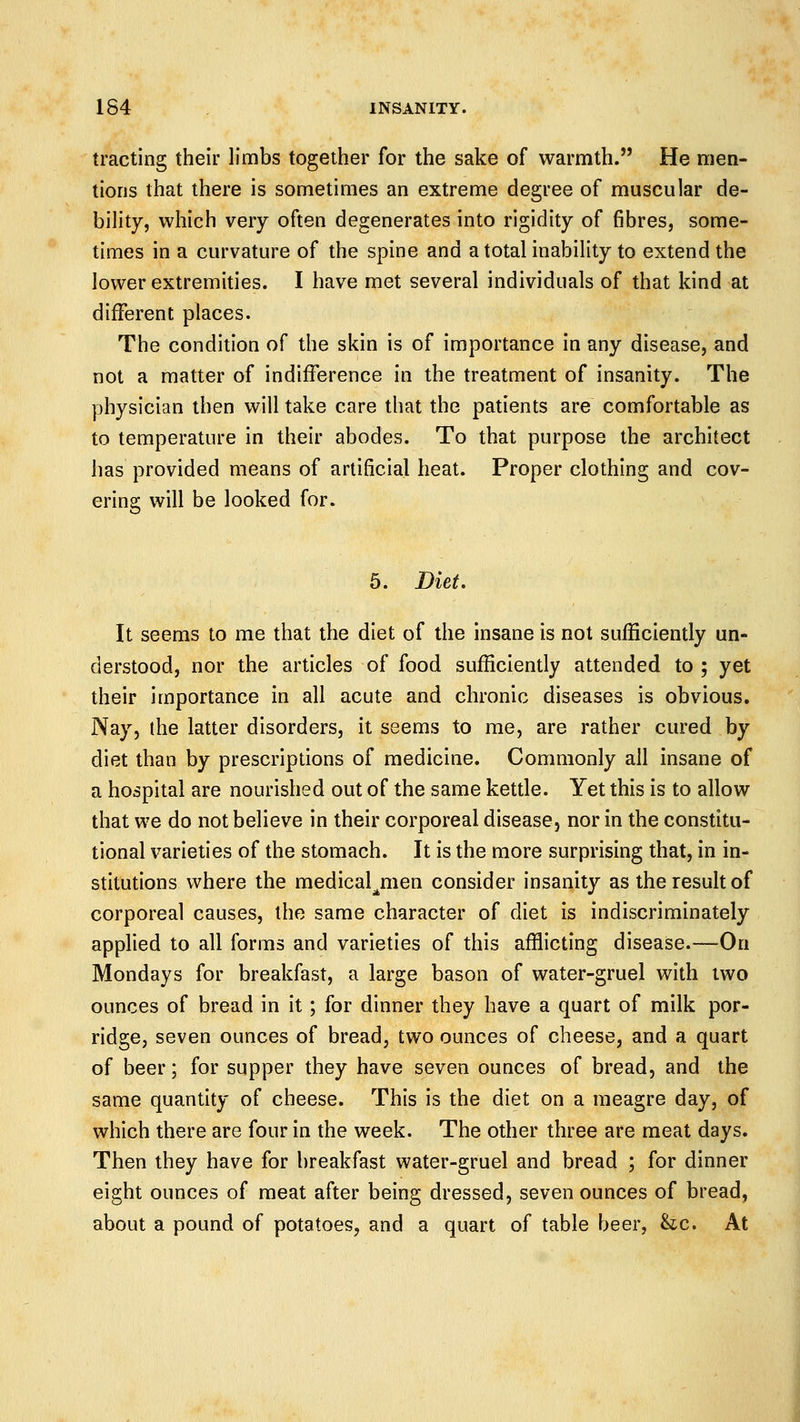 trading their limbs together for the sake of warmth. He men- tions that there is sometimes an extreme degree of muscular de- bility, which very often degenerates into rigidity of fibres, some- times in a curvature of the spine and a total inability to extend the lower extremities. I have met several individuals of that kind at different places. The condition of the skin is of importance in any disease, and not a matter of indifference in the treatment of insanity. The physician then will take care that the patients are comfortable as to temperature in their abodes. To that purpose the architect has provided means of artificial heat. Proper clothing and cov- ering will be looked for. 5. Diet. It seems to me that the diet of the insane is not sufficiently un- derstood, nor the articles of food sufficiently attended to ; yet their importance in all acute and chronic diseases is obvious. Nay, the latter disorders, it seems to me, are rather cured by diet than by prescriptions of medicine. Commonly all insane of a hospital are nourished out of the same kettle. Yet this is to allow that we do not believe in their corporeal disease, nor in the constitu- tional varieties of the stomach. It is the more surprising that, in in- stitutions where the medical^men consider insanity as the result of corporeal causes, the same character of diet is indiscriminately applied to all forms and varieties of this affiicting disease.—On Mondays for breakfast, a large bason of water-gruel with two ounces of bread in it; for dinner they have a quart of milk por- ridge, seven ounces of bread, two ounces of cheese, and a quart of beer; for supper they have seven ounces of bread, and the same quantity of cheese. This is the diet on a meagre day, of which there are four in the week. The other three are meat days. Then they have for breakfast water-gruel and bread ; for dinner eight ounces of meat after being dressed, seven ounces of bread, about a pound of potatoes, and a quart of table beer, he. At