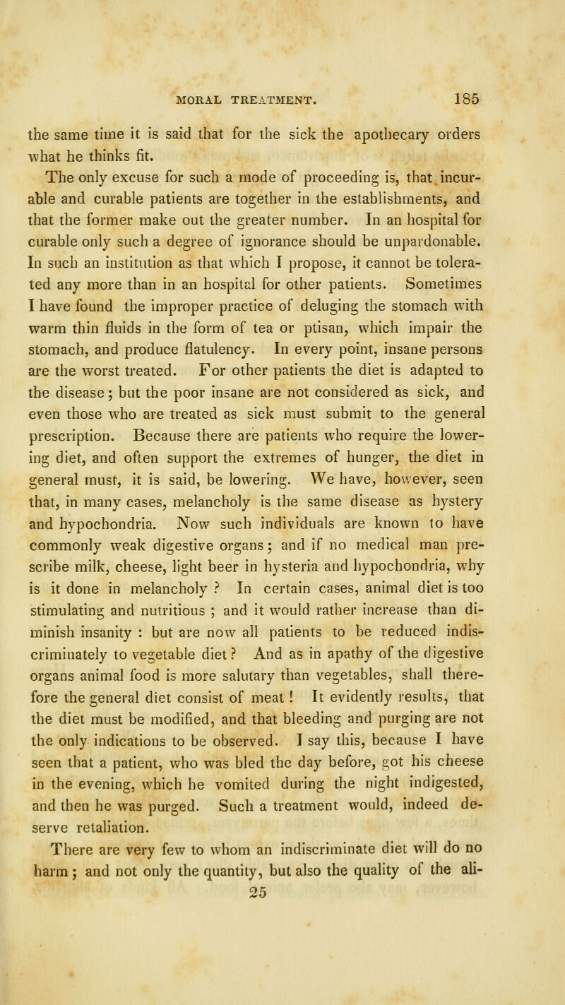 the same time it is said that for the sick the apothecary orders what he thinks fit. The only excuse for such a mode of proceeding is, that.incur- able and curable patients are together in the establishments, and that the former make out the greater number. In an hospital for curable only such a degree of ignorance should be unpardonable. In such an institution as that which I propose, it cannot be tolera- ted any more than in an hospital for other patients. Sometimes I have found the improper practice of deluging the stomach with warm thin fluids in the form of tea or ptisan, which impair the stomach, and produce flatulency. In every point, insane persons are the worst treated. For other patients the diet is adapted to the disease; but the poor insane are not considered as sick, and even those who are treated as sick must submit to the general prescription. Because there are patients who require the lower- ing diet, and often support the extremes of hunger, the diet in general must, it is said, be lowering. We have, however, seen that, in many cases, melancholy is the same disease as hystery and hypochondria. Now such individuals are known to have commonly weak digestive organs; and if no medical man pre- scribe milk, cheese, light beer in hysteria and hypochondria, why is it done in melancholy ? In certain cases, animal diet is too stimulating and nutritious ; and it would rather increase than di- minish insanity : but are now all patients to be reduced indis- criminately to vegetable diet ? And as in apathy of the digestive organs animal food is more salutary than vegetables, shall there- fore the general diet consist of meat ! It evidently results, that the diet must be modified, and that bleeding and purging are not the only indications to be observed. I say this, because I have seen that a patient, who was bled the day before, got his cheese in the evening, which he vomited during the night indigested, and then he was purged. Such a treatment would, indeed de- serve retaliation. There are very few to whom an indiscriminate diet will do no harm ; and not only the quantity, but also the quality of the ali- 25