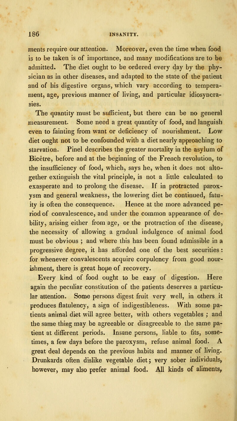 ments require our attention. Moreover, even the time when food is to be taken is of importance, and many modifications are to be admitted. The diet ought to be ordered every djay by the phy- sician as in other diseases, and adapted to the state of the patient and of his digestive organs, which vary according to tempera- ment, age, previous manner of living, and particular idiosyncra- sies. The quantity must be sufficient, but there can be no general measurement. Some need a great quantity of food, and languish even to fainting from want or deficiency of nourishment. Low diet ought not to be confounded with a diet nearly approaching to starvation. Pinel describes the greater mortality in the asylum of Bicetre, before and at the beginning of the French revolution, to the insufficiency of food, which, says he, when it does not alto- gether extinguish the vital principle, is not a little calculated to exasperate and to prolong the disease. If in protracted parox- ysm and general weakness, the lowering diet be continued, fatu- ity is often the consequence. Hence at the more advanced pe- riod of convalescence, and under the common appearance of de- bility, arising either from age, or the protraction of the disease, the necessity of allowing a gradual indulgence of animal food must be obvious ; and where this has been found admissible in a progressive degree, it has afforded one of the best securities: for whenever convalescents acquire corpulency from good nour- ishment, there is great hope of recovery. Every kind of food ought to be easy of digestion. Here again the peculiar constitution of the patients deserves a particu- lar attention. Some persons digest fruit very well, in others it produces flatulency, a sign of indigestibleness. With some pa- tients animal diet will agree better, with others vegetables ; and the same thing may be agreeable or disagreeable to the same pa- tient at different periods. Insane persons, liable to fits, some- times, a few days before the paroxysm, refuse animal food. A great deal depends on the previous habits and manner of living. Drunkards often dislike vegetable diet; very sober individuals, however, may also prefer animal food. All kinds of alimentSy