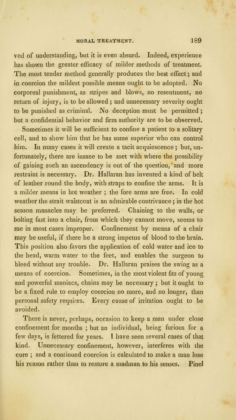 ved of understanding, but it is even absurd. Indeed, experience has shown the greater efficacy of milder methods of treatment. The most tender method generally produces the best effect; and in coercion the mildest possible means ought to be adopted. No corporeal punishment, as stripes and blows, no resentment, no return of injury, is to be allowed ; and unnecessary severity ought to be punished as criminal. No deception must be permitted ; but a confidential behavior and firm authority are to be observed. Sometimes it will be sufficient to confine a patient to a solitary cell, and to show him that he has some superior who can control him. In many cases it will create a tacit acquiescence; but, un- fortunately, there are insane to be met with where the possibility of gaining such an ascendency is out of the question, and more restraint is necessary. Dr. Hallaran has invented a kind of belt of leather round the body, with straps to confine the arms. It is a milder means in hot weather ; the fore arms are free. In cold weather the strait waistcoat is an admirable contrivance 5 in the hot season manacles may be preferred. Chaining to the walls, or bolting fast into a chair, from which they cannot move, seems to me in most cases improper. Confinement by means of a chair may be useful, if there be a strong impetus of blood to the brain. This position also favors the application of cold water and ice to the head, warm water to the feet, and enables the surgeon to bleed without any trouble. Dr. Hallaran praises the swing as a means of coercion. Sometimes, in the most violent fits of young and powerful maniacs, chains may be necessary ; but it ought to be a fixed rule to employ coercion no more, and no longer, than personal safety requires. Every cause of irritation ought to be avoided. There is never, perhaps, occasion to keep a man under close confinement for months ; but an individual, being furious for a few days, is fettered for years. I have seen several cases of that kind. Unnecessary confinement, however, interferes with the cure ; and a continued coercion is calculated to make a man lose his reason rather than to restore a madman to his senses. Pinel