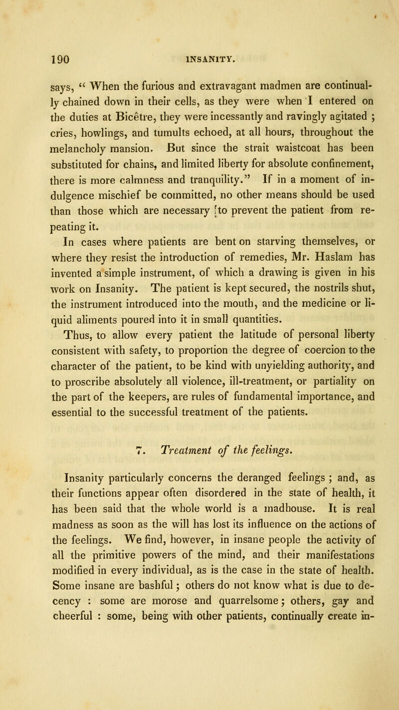 says,  When the furious and extravagant madmen are continual- ly chained down in their cells, as they were when I entered on the duties at Bicetre, they were incessantly and ravingly agitated ; cries, howlings, and tumults echoed, at all hours, throughout the melancholy mansion. But since the strait waistcoat has been substituted for chains, and limited liberty for absolute confinement, there is more calmness and tranquility. If in a moment of in- dulgence mischief be committed, no other means should be used than those which are necessary [to prevent the patient from re- peating it. In cases where patients are bent on starving themselves, or where they resist the introduction of remedies, Mr. Haslam has invented a simple instrument, of which a drawing is given in bis work on Insanity. The patient is kept secured, the nostrils shut, the instrument introduced into the mouth, and the medicine or li- quid aliments poured into it in small quantities. Thus, to allow every patient the latitude of personal liberty consistent with safety, to proportion the degree of coercion to the character of the patient, to be kind with unyielding authority, and to proscribe absolutely all violence, ill-treatment, or partiality on the part of the keepers, are rules of fundamental importance, and essential to the successful treatment of the patients. 7. Treatment of the feelings. Insanity particularly concerns the deranged feelings ; and, as their functions appear often disordered in the state of health, it has been said that the whole world is a madhouse. It is real madness as soon as the will has lost its influence on the actions of the feelings. We find, however, in insane people the activity of all the primitive powers of the mind, and their manifestations modified in every individual, as is the case in the state of health. Some insane are bashful; others do not know what is due to de- cency : some are morose and quarrelsome; others, gay and cheerful : some, being with other patients, continually create in-