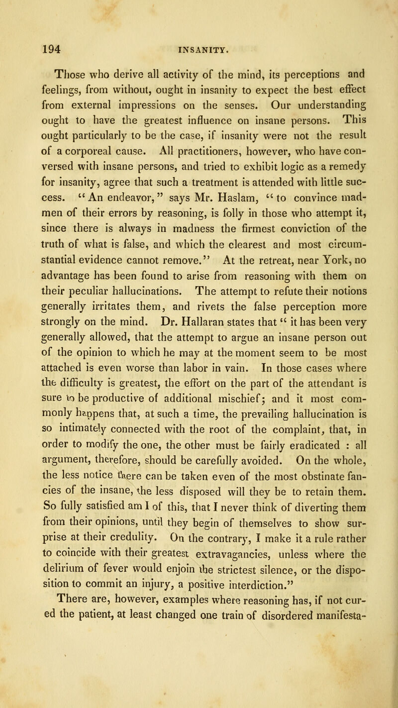 Those who derive all activity of the mind, its perceptions and feelings, from vi^ithout, ought in insanity to expect the best eiFect from external impressions on the senses. Our understanding ought to have the greatest influence on insane persons. This ought particularly to be the case, if insanity were not the result of a corporeal cause. All practitioners, however, who have con- versed with insane persons, and tried to exhibit logic as a remedy for insanity, agree that such a treatment is attended with little suc- cess. An endeavor, says Mr. Haslam, to convince mad- men of their errors by reasoning, is folly in those who attempt it, since there is always in madness the firmest conviction of the truth of what is false, and which the clearest and most circum- stantial evidence cannot remove. At the retreat, near York, no advantage has been found to arise from reasoning with them on their peculiar hallucinations. The attempt to refute their notions generally irritates them, and rivets the false perception more strongly on the mind. Dr. Hallaran states that  it has been very generally allowed, that the attempt to argue an insane person out of the opinion to which he may at the moment seem to be most attached is even worse than labor in vain. In those cases where the difficulty is greatest, the effort on the part of the attendant is sure lo be productive of additional mischief; and it most com- monly happens that, at such a time, the prevailing hallucination is so intimately connected with the root of the complaint, that, in order to modify the one, the other must be fairly eradicated : all argument, therefore, should be carefully avoided. On the whole, the less notice tVere can be taken even of the most obstinate fan- cies of the insane, the less disposed will they be to retain them. So fully satisfied am I of this, that I never think of diverting them from their opinions, until they begin of themselves to show sur- prise at their credulity. On the contrary, I make it a rule rather to coincide with their greatest extravagancies, unless where the delirium of fever would enjoin ibe strictest silence, or the dispo- sition to commit an injury, a positive interdiction. There are, however, examples where reasoning has, if not cur- ed the patient, at least changed one train of disordered manifesta-