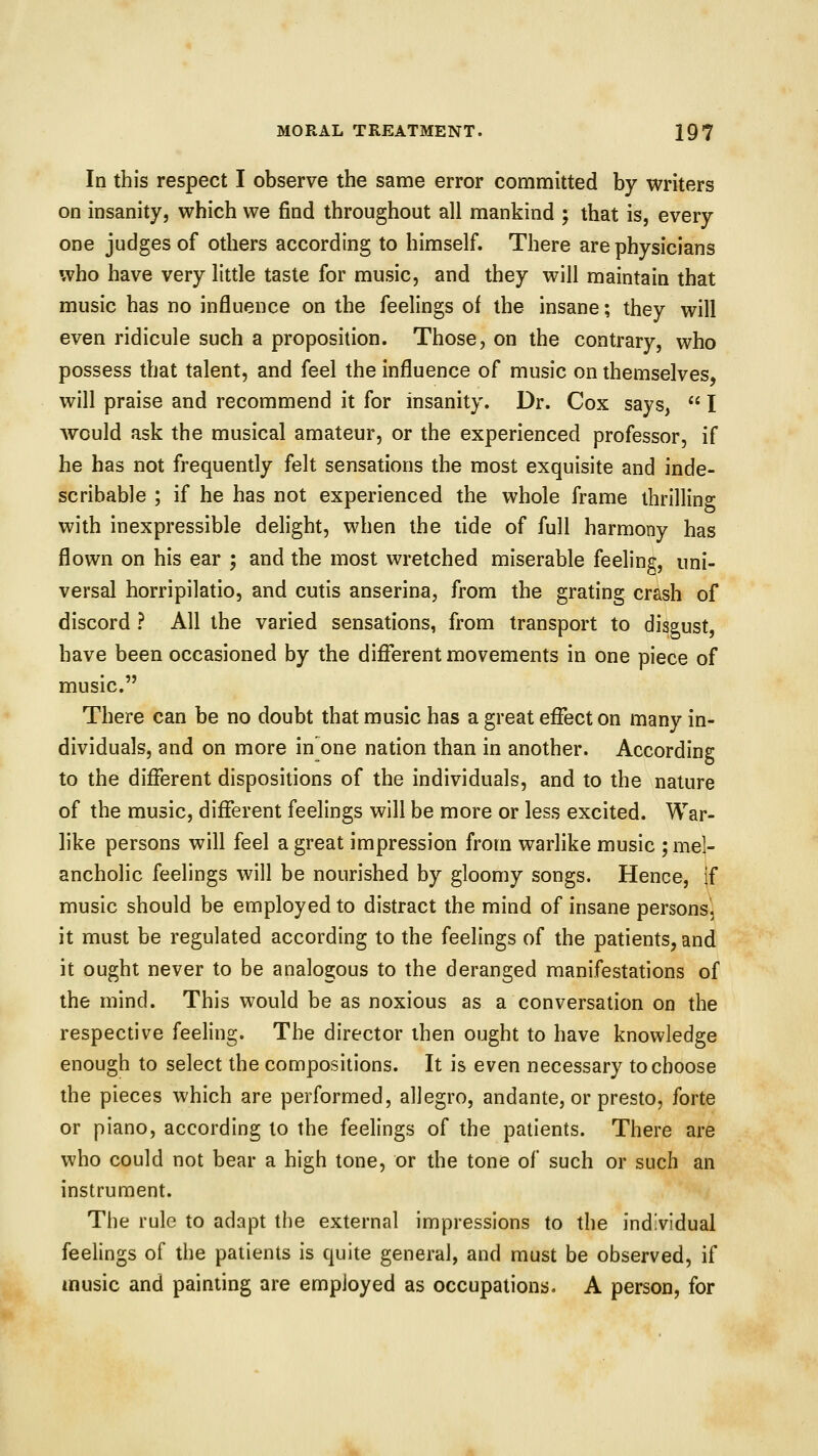 In this respect I observe the same error committed by writers on insanity, which we find throughout all mankind ; that is, every one judges of others according to himself. There are physicians who have very little taste for music, and they will maintain that music has no influence on the feelings of the insane; they will even ridicule such a proposition. Those, on the contrary, who possess that talent, and feel the influence of music on themselves, will praise and recommend it for insanity. Dr. Cox says,  I would ask the musical amateur, or the experienced professor, if he has not frequently felt sensations the most exquisite and inde- scribable ; if he has not experienced the whole frame thrilling with inexpressible delight, when the tide of full harmony has flown on his ear ; and the most wretched miserable feeling, uni- versal horripilatio, and cutis anserina, from the grating crash of discord ? All the varied sensations, from transport to disgust, have been occasioned by the different movements in one piece of music. There can be no doubt that music has a great effect on many in- dividuals, and on more in one nation than in another. According to the different dispositions of the individuals, and to the nature of the music, different feelings will be more or less excited. War- like persons will feel a great impression from warlike music ; mel- ancholic feelings will be nourished by gloomy songs. Hence, If music should be employed to distract the mind of insane persons, it must be regulated according to the feelings of the patients, and it ought never to be analogous to the deranged manifestations of the mind. This would be as noxious as a conversation on the respective feeling. The director then ought to have knowledge enough to select the compositions. It is even necessary to choose the pieces which are performed, allegro, andante, or presto, forte or piano, according to the feelings of the patients. There are who could not bear a high tone, or the tone of such or such an instrument. The rule to adapt the external impressions to the individual feelings of the patients is quite general, and must be observed, if music and painting are employed as occupations. A person, for