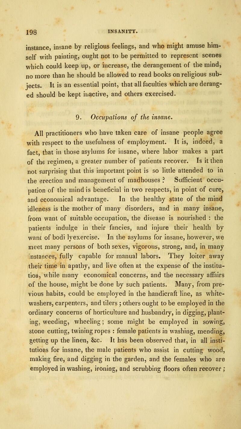 instance, insane by religious feelings, and who might amuse him- self with painting, ought not to be permitted to represent scenes which could keep up, or increase, the derangement of the mind, no more than he should be allowed to read books on religious sub- jects. It is an essential point, that all faculties which are derang- ed should be kept inactive, and others exercised. 9. Occupations of the insane. All practitioners who have taken care of insane people agree with respect to the usefulness of employment. It is, indeed, a fact, that in those asylums for insane, where labor makes a part of the regimen, a greater number of patients recover. Is it then not surprising that this important point is so little attended to in the erection and management of madhouses ? Sufficient occu- pation of the mind is beneficial in two respects, in point of cure, and economical advantage. In the healthy state of the mind idleness is the mother of many disorders, and in many insane, from want of suitable occupation, the disease is nourished : the patients indulge in their fancies, and injure their health by want of bodi lyexercise. In the asylums for insane, however, we meet many persons of both sexes, vigorous, strong, and, in many instances, fully capable for manual labors. They loiter away theif time in apathy, and live often at the expense of the institu- tion, while many economical concerns, and the necessary affairs of the house, might be done by such patients. Many, from pre- vious habits, could be employed in the handicraft line, as white- washers, carpenters, and tilers ; others ought to be employed in the ordinary concerns of horticulture and husbandry, in digging, plant- ings weeding, wheeling; some might be employed in sowing, stone cutting, twining ropes : female patients in washing, mending, getting up the linen, &z.c. It has been observed that, in all insti- tutions for insane, the male patients who assist in cutting wood, making fire, and digging in the garden, and the females who are employed in washing, ironing, and scrubbing floors often recover;