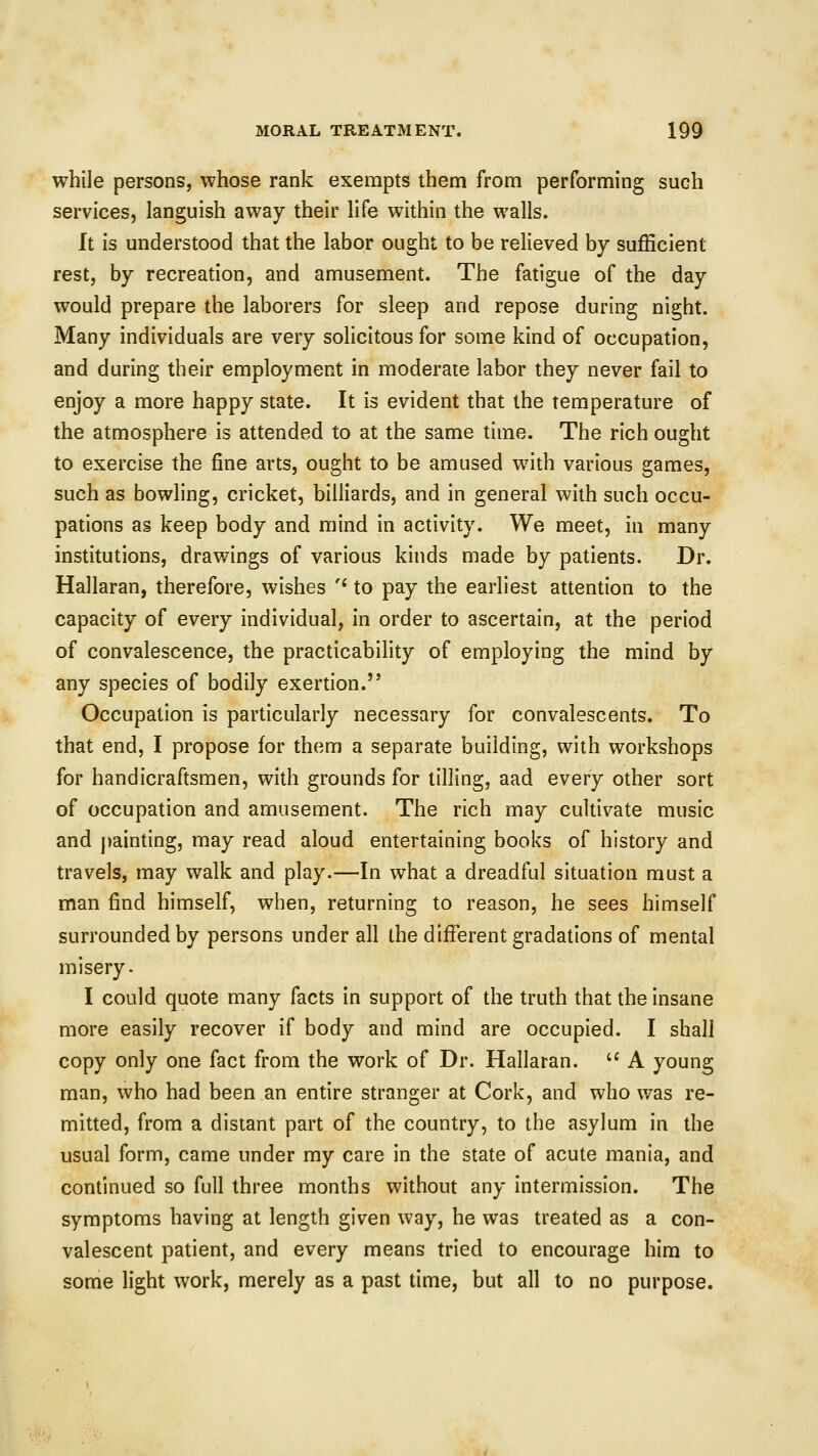 while persons, whose rank exempts them from performing such services, languish away their life within the walls. It is understood that the labor ought to be relieved by sufficient rest, by recreation, and amusement. The fatigue of the day would prepare the laborers for sleep and repose during night. Many individuals are very solicitous for some kind of occupation, and during their employment in moderate labor they never fail to enjoy a more happy state. It is evident that the temperature of the atmosphere is attended to at the same time. The rich ought to exercise the fine arts, ought to be amused with various games, such as bowling, cricket, billiards, and in general with such occu- pations as keep body and mind in activity. We meet, in many institutions, drawings of various kinds made by patients. Dr. Hallaran, therefore, wishes '* to pay the earliest attention to the capacity of every individual, in order to ascertain, at the period of convalescence, the practicability of employing the mind by any species of bodily exertion. Occupation is particularly necessary for convalescents. To that end, I propose for them a separate building, with workshops for handicraftsmen, with grounds for tilling, aad every other sort of occupation and amusement. The rich may cultivate music and painting, may read aloud entertaining books of history and travels, may walk and play.—In what a dreadful situation must a man find himself, when, returning to reason, he sees himself surrounded by persons under all the different gradations of mental misery- I could quote many facts in support of the truth that the insane more easily recover if body and mind are occupied. I shall copy only one fact from the work of Dr. Hallaran.  A young man, who had been an entire stranger at Cork, and who was re- mitted, from a distant part of the country, to the asylum in the usual form, came under my care in the state of acute mania, and continued so full three months without any intermission. The symptoms having at length given way, he was treated as a con- valescent patient, and every means tried to encourage him to some light work, merely as a past time, but all to no purpose.