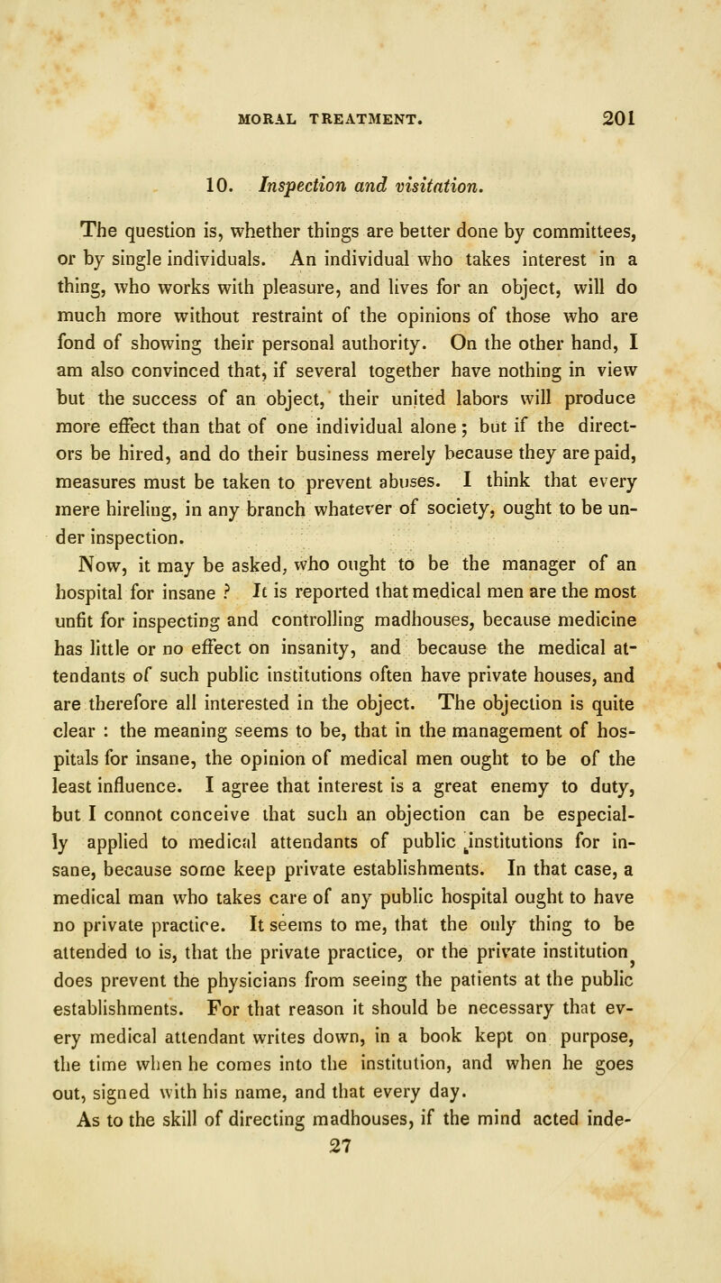 10. Inspection and visitation. The question is, whether things are better done by committees, or by single individuals. An individual who takes interest in a thing, who works with pleasure, and lives for an object, will do much more without restraint of the opinions of those who are fond of showing their personal authority. On the other hand, I am also convinced that, if several together have nothing in view but the success of an object, their united labors will produce more effect than that of one individual alone; but if the direct- ors be hired, and do their business merely because they are paid, measures must be taken to prevent abuses. I think that every mere hireling, in any branch whatever of society, ought to be un- der inspection. Now, it may be asked; who ought to be the manager of an hospital for insane ? Jt is reported that medical men are the most unfit for inspecting and controlling madhouses, because medicine has little or no effect on insanity, and because the medical at- tendants oC such public institutions often have private houses, and are therefore all interested in the object. The objection is quite clear : the meaning seems to be, that in the management of hos- pitals for insane, the opinion of medical men ought to be of the least influence. I agree that interest is a great enemy to duty, but I connot conceive that such an objection can be especial- ly applied to medical attendants of public institutions for in- sane, because some keep private establishments. In that case, a medical man who takes care of any public hospital ought to have no private practice. It seems to me, that the only thing to be attended to is, that the private practice, or the private institution does prevent the physicians from seeing the patients at the public establishments. For that reason it should be necessary that ev- ery medical attendant writes down, in a book kept on purpose, the time when he comes into the institution, and when he goes out, signed with his name, and that every day. As to the skill of directing madhouses, if the mind acted inde- 27