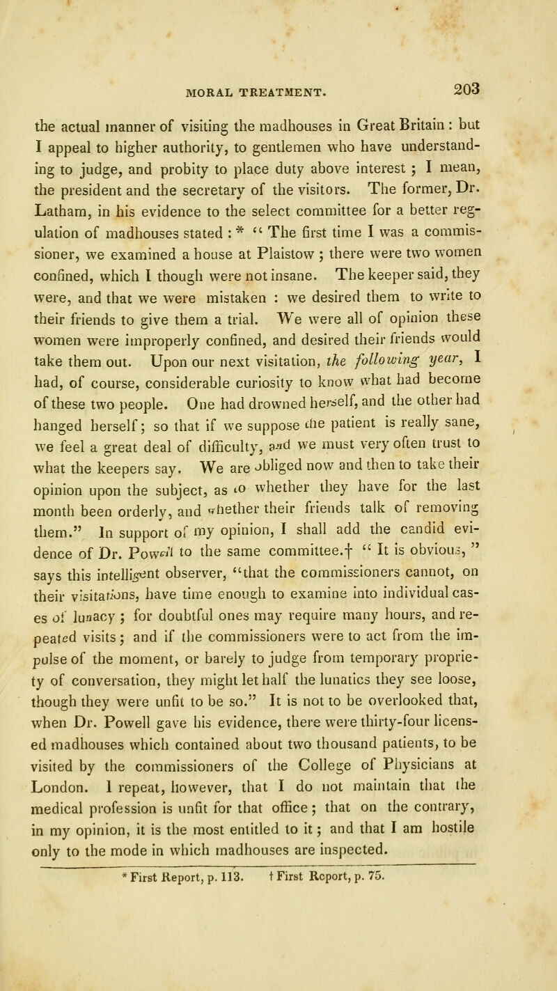 the actual manner of visiting the madhouses in Great Britain : but I appeal to higher authority, to gentlemen who have understand- ing to judge, and probity to place duty above interest 5 I mean, the president and the secretary of the visitors. The former, Dr. Latham, in his evidence to the select committee for a better reg- ulation of madhouses stated : * ^' The first time I was a commis- sioner, we examined a house at Plaistow ; there were two women confined, which I though were not insane. The keeper said, they were, and that we were mistaken : we desired them to write to their friends to give them a trial. We were all of opinion these women were improperly confined, and desired their friends would take them out. Upon our next visitation, the following year, I had, of course, considerable curiosity to know what had become of these two people. One had drowned herself, and the other had hanged herself; so that if we suppose tiie patient is really sane, we feel a great deal of difficulty, ^nd we must very often trust to what the keepers say. We are obliged now and then to take their opinion upon the subject, as ^o whether they have for the last month been orderlv, and 'whether their friends talk of removing them. In support of my opinion, I shall add the candid evi- dence of Dr. Foweii to the same committee.f  It is obvious,  says this intelligent observer, that the commissioners cannot, on their visitations, have time enough to examine into individual cas- es oi lunacy ; for doubtful ones may require many hours, and re- peated visits; and if the commissioners were to act from the im- pulse of the moment, or barely to judge from temporary proprie- ty of conversation, they might let half the lunatics they see loose, though they were unfit to be so. It is not to be overlooked that, when Dr. Powell gave bis evidence, there were thirty-four hcens- ed madhouses which contained about two thousand patients, to be visited by the commissioners of the College of Physicians at London. I repeat, however, that I do not mauitain that the medical profession is unfit for that office ; that on the contrary, in my opinion, it is the most entitled to it; and that I am hostile only to the mode in which madhouses are inspected. >* First Report, p. 113. t First Report, p. 75.