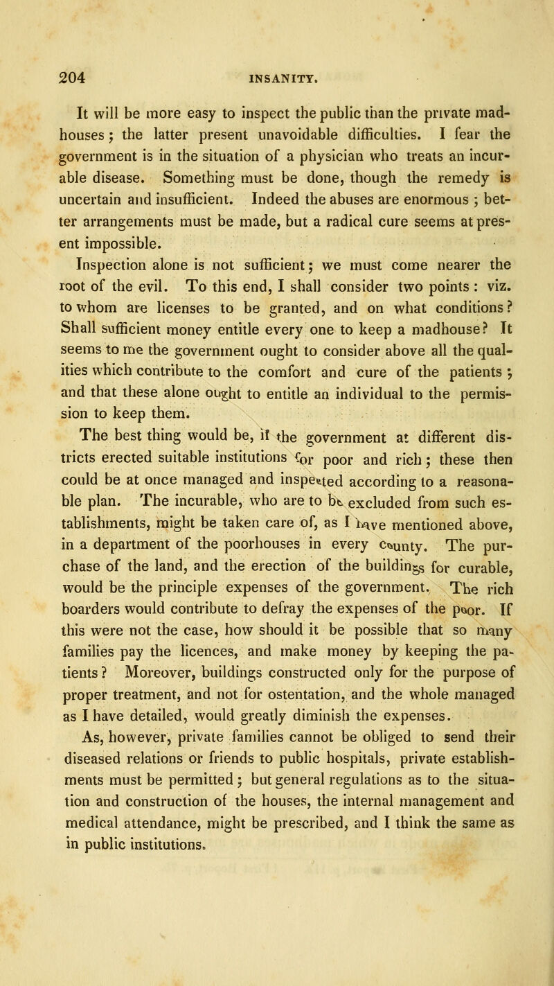 It will be more easy to inspect the public than the private mad- houses ; the latter present unavoidable difficulties. I fear the government is in the situation of a physician who treats an incur- able disease. Something must be done, though the remedy is uncertain and insufficient. Indeed the abuses are enormous ; bet- ter arrangements must be made, but a radical cure seems at pres- ent impossible. Inspection alone is not sufficient; we must come nearer the root of the evil. To this end, I shall consider two points : viz. to whom are licenses to be granted, and on what conditions? Shall sufficient money entitle every one to keep a madhouse? It seems to me the government ought to consider above all the qual- ities which contribute to the comfort and cure of the patients ; and that these alone ou^ht to entitle an individual to the permis- sion to keep them. The best thing would be, i! the government at diffisrent dis- tricts erected suitable institutions {^r poor and rich; these then could be at once managed and inspetted according to a reasona- ble plan. The incurable, who are to bt excluded from such es- tablishments, might be taken care of, as I Lt^ve mentioned above, in a department of the poorhouses in every ci^unty. The pur- chase of the land, and the erection of the buildings for curable, would be the principle expenses of the government. The rich boarders would contribute to defray the expenses of the paor. If this were not the case, how should it be possible that so many families pay the licences, and make money by keeping the pa- tients ? Moreover, buildings constructed only for the purpose of proper treatment, and not for ostentation, and the whole managed as I have detailed, would greatly diminish the expenses. As, however, private families cannot be obliged to send their diseased relations or friends to public hospitals, private establish- ments must be permitted ; but general regulations as to the situa- tion and construction of the houses, the internal management and medical attendance, might be prescribed, and I think the same as in public institutions.