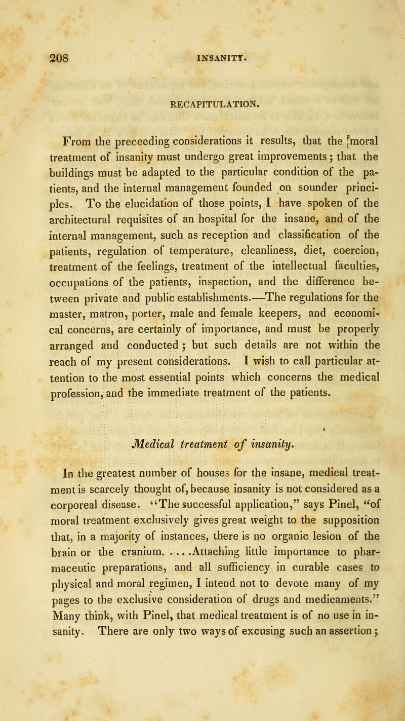 RECAPITULATION. From the preceeding considerations it results, that the fmoral treatment of insanity must undergo great improvements; that the buildings must be adapted to the particular condition of the pa- tients, and the internal management founded on sounder princi- ples. To the elucidation of those points, I have spoken of the architectural requisites of an hospital for the insane, and of the internal management, such as reception and classification of the patients, regulation of temperature, cleanliness, diet, coercion, treatment of the feelings, treatment of the intellectual faculties, occupations of the patients, inspection, and the difference be- tween private and public establishments.—The regulations for the master, matron, porter, male and female keepers, and economi- cal concerns, are certainly of importance, and must be properly arranged and conducted ; but such details are not within the reach of my present considerations. I wish to call particular at- tention to the most essential points which concerns the medical profession, and the immediate treatment of the patients. Medical treatment of insanity. In the greatest number of houses for the insane, medical treat- ment is scarcely thought of, because insanity is not considered as a corporeal disease. The successful application, says Pinel, '*of moral treatment exclusively gives great weight to the supposition that, in a majority of instances, there is no organic lesion of the brain or the cranium. ... .Attaching little importance to phar- maceutic preparations, and all sufficiency in curable cases to physical and moral regimen, I intend not to devote many of my pages to the exclusive consideration of drugs and medicaments. Many think, with Pinel, that medical treatment is of no use in in- sanity. There are only two ways of excusing such an assertion;