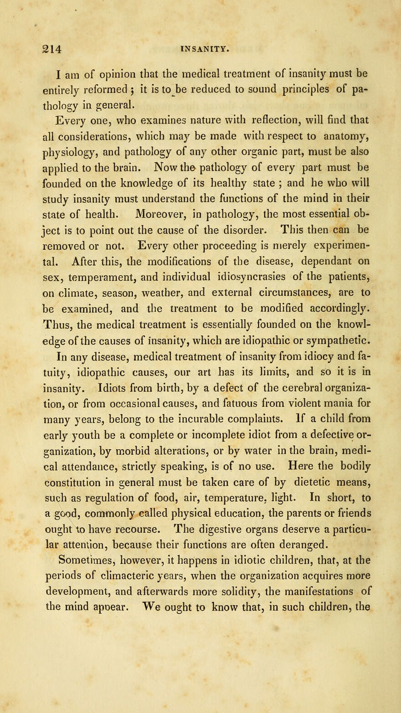 I am of opinion that the medical treatment of insanity must be entirely reformed ; it is to be reduced to sound principles of pa- thology in general. Every one, who examines nature with reflection, will find that all considerations, which may be made with respect to anatomy, physiology, and pathology of any other organic part, must be also apphed to the brain. Now the pathology of every part must be founded on the knowledge of its healthy state ; and he who will study insanity must understand the functions of the mind in their state of health. Moreover, in pathology, the most essential ob- ject is to point out the cause of the disorder. This then can be removed or not. Every other proceeding is merely experimen- tal. After this, the modifications of the disease, dependant on sex, temperament, and individual idiosyncrasies of the patients, on climate, season, weather, and external circumstances, are to be examined, and the treatment to be modified accordingly. Thus, the medical treatment is essentially founded on the knowl- edge of the causes of insanity, which are idiopathic or sympathetic. In any disease, medical treatment of insanity from idiocy and fa- tuity, idiopathic causes, our art has its limits, and so it is in insanity. Idiots from birth, by a defect of the cerebral organiza- tion, or from occasional causes, and fatuous from violent mania for many years, belong to the incurable complaints. If a child from early youth be a complete or incomplete idiot from a defective or- ganization, by morbid alterations, or by water in the brain, medi- cal attendance, strictly speaking, is of no use. Here the bodily constitution in general must be taken care of by dietetic means, such as regulation of food, air, temperature, light. In short, to a good, commonly called physical education, the parents or friends ought to have recourse. The digestive organs deserve a particu- lar attemlon, because their functions are often deranged. Sometimes, however, it happens in idiotic children, that, at the periods of climacteric years, when the organization acquires more development, and afterwards more solidity, the manifestations of the mind apoear. We ought to know that, in such children, the