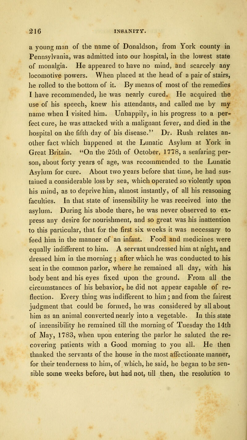 a young man of the name of Donaldson, from York county in Pennsylvania, was admitted into our hospital, in the lowest state of monalgia. He appeared to have no mind, and scarcely any locomotive powers. When placed at the head of a pair of stairs, he rolled to the bottom of it. By means of most of the remedies I have recommended, he was nearly cured. He acquired the use of his speech, knew his attendants, and called me by ray name when I visited him. Unhappily, in his progress to a per- fect cure, he was attacked with a malignant fever, and died in the hospital on the fifth day of his disease. Dr. Rush relates an- other fact which happened at the Lunatic Asylum at York in Great Britain. On the 25th of October, 1778, a seafaring per- son, about forty years of age, was recommended to the Lunatic Asylum for cure. About two years before that time, he had sus- tained a considerable loss by sea, which operated so violently upon his mind, as to deprive him, almost instantly, of all his reasoning faculties. In that state of insensibility he was received into the asylum. During his abode there, he was never observed to ex- press any desire for nourishment, and so great was his inattention to this particular, that for the first six weeks it was necessary to feed him in the manner of an infant. Food and medicines were equally indifferent to him. A servant undressed him at night, and dressed him in the morning ; after which he was conducted to his seat in the common parlor, where he remained all day, with his body bent and his eyes fixed upon the ground. From all the circumstances of his behavior, he did not appear capable of re- flection. Every thing was indifferent to him ; and from the fairest judgment that could be formed, he was considered by all about him as an animal converted nearly into a vegetable. In this state of insensibility he remained till the morning of Tuesday the 14th of May, 1783, when upon entering the parlor he saluted the re- covering patients with a Good morning to you all. He then thanked the servants of the house in the most affectionate manner, for their tenderness to him, of which, he said, he began to be sen- sible some weeks before, but had not, till then, the resolution to