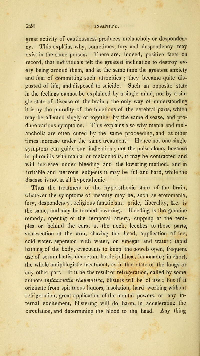 great activity of cautiousness produces melancholy or desponden* cy* This explains why, sometimes, fury and despondency may exist in the same person. There are, indeed, positive facts on record, that individuals felt the greatest inclination to destroy ev^ ery being around them, and at the same time the greatest anxiety and fear of committing such atrocities ; they became quite dis- gusted of life, and disposed to suicide. Such an opposite state in the feelings cannot be explained by a single mind, nor by a sin- gle state of disease of the brain ; the only way of understanding it is by the plurality of the functions of the cerebral parts, which may be affected singly or together by the same disease, and pro- duce various symptoms. This explains also why mania and mel- ancholia are often cured by the same proceeding, and at other times increase under the same treatment. Hence not one single symptom can guide our indication ; not the pulse alone, because in phrenitis with mania or melancholia, it may be contracted and will increase under bleeding and the lowering method, and in irritable and nervous subjects it may be full and hard, while the disease is not at all hypersthenic. Thus the treatment of the hypersthenic state of the brain, whatever the symptoms of insanity may be, such as erotomania, fury, despondency, religious fanaticism, pride, liberality, &;c. is the same, and may be termed lowering. Bleeding is the genuine remedy, opening of the temporal artery, cupping at the tem- ples or behind the ears, at the neck, leeches to those parts, venaesection at the arm, shaving the head, application of ice, cold water, aspersion with water, or vinegar and w^ater; tepid bathing of the body, evacuants to keep the bowels open, frequent use of serum lactis, decoctum hordei, altheae, lemonade; in short, the whole antiphlogistic treatment, as in that state of the lungs or any other part. If it be the result of reh'igeration, called by some authors inflammatio rheumatica, blisters will be of use ; but if it originate from spirituous liquors, insolation, hard working without refrigeration, great application of the mental powers, or any in- ternal excitement, blistering will do harm, in accelerating the circulation, and determining the blood to the head. Any thing