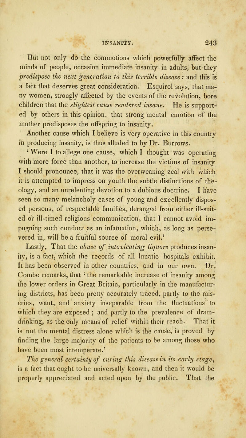 But not only do the commotions which powerfully affect the minds of people, occasion immediate insanity in adults, but they predispose the next generation to this terrible disease: and this is a fact that deserves great consideration. Esquirol says, that ma- ny women, strongly affected by the events of the revolution, bore children that the slightest cause rendered insane. He is support- ed by others in this opinion, that strong mental emotion of the mother predisposes the offspring to insanity. Another cause which I believe is very operative in this country in producing insanity, is thus alluded to by Dr. Burrows. ' Were I to allege one cause, which I thought was operating with more force than another, to increase the victims of insanity I should pronounce, that it was the over weaning zeal with which it is attempted to impress on youth the subtle distinctions of the- ology, and an unrelenting devotion to a dubious doctrine. I have seen so many melancholy cases of young and excellently dispos- ed persons, of respectable families, deranged from either ill-suit- ed or ill-timed religious communication, that I cannot avoid im- pugning such conduct as an infatuation, which, as long as perse- vered in, will be a fruitful source of moral evil.' Lastly, That the abuse of intoxicating liquors produces insan- ity, is a fact, which the records of all lunatic hospitals exhibit. it has been observed in other countries, and in our own. Dr., Combe remarks, that ' the remarkable increase of insanity among the lower orders in Great Britain, particularly in the manufactur- ing districts, has been pretty accurately Iraced, partly to the mis- eries, want, and anxiety inseparable from the fluctuations to which they are exposed ; and partly to the prevalence of dram- drinking, as the only means of relief within their reach. That it is not the mental distress alone which is the cause, is proved by finding the large majority of the patients to be among those who have been most intemperate.' The general certainty of curing this diseasein its early stage, is a fact that ought to be universally known, and then it would be properly appreciated and acted upon by the public. That the