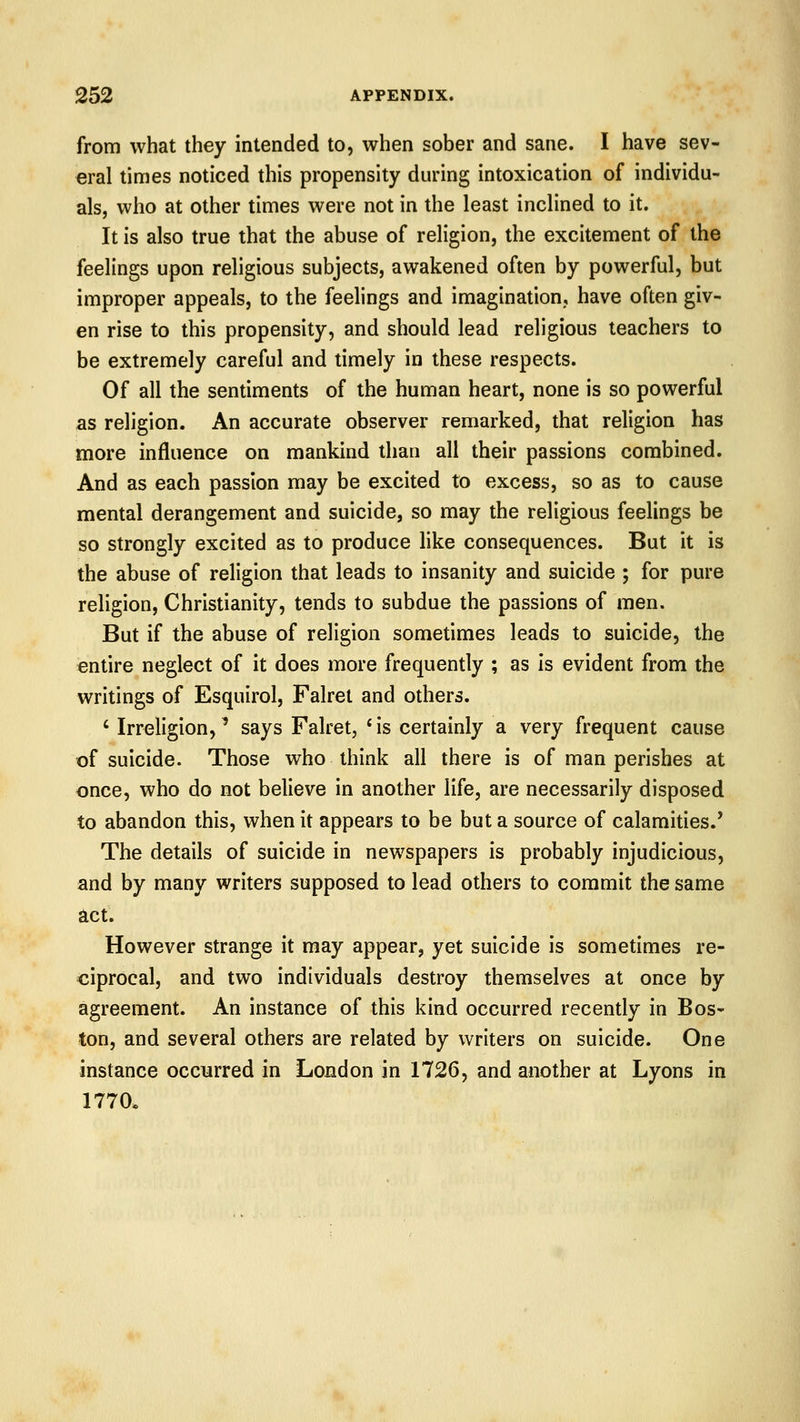 from what they intended to, when sober and sane. I have sev- eral times noticed this propensity during intoxication of individu- als, who at other times were not in the least inclined to it. It is also true that the abuse of religion, the excitement of the feelings upon religious subjects, awakened often by powerful, but improper appeals, to the feelings and imagination, have often giv- en rise to this propensity, and should lead religious teachers to be extremely careful and timely in these respects. Of all the sentiments of the human heart, none is so powerful as religion. An accurate observer remarked, that religion has more influence on mankind than all their passions combined. And as each passion may be excited to excess, so as to cause mental derangement and suicide, so may the religious feelings be so strongly excited as to produce like consequences. But it is the abuse of religion that leads to insanity and suicide ; for pure religion, Christianity, tends to subdue the passions of men. But if the abuse of religion sometimes leads to suicide, the entire neglect of it does more frequently ; as is evident from the writings of Esquirol, Falret and others. ' Irreligion,' says Falret, * is certainly a very frequent cause of suicide. Those who think all there is of man perishes at once, who do not believe in another life, are necessarily disposed to abandon this, when it appears to be but a source of calamities.' The details of suicide in newspapers is probably injudicious, and by many writers supposed to lead others to commit the same act. However strange it may appear, yet suicide is sometimes re- ciprocal, and two individuals destroy themselves at once by agreement. An instance of this kind occurred recently in Bos- ton, and several others are related by writers on suicide. One instance occurred in London in 1726, and another at Lyons in 1770.