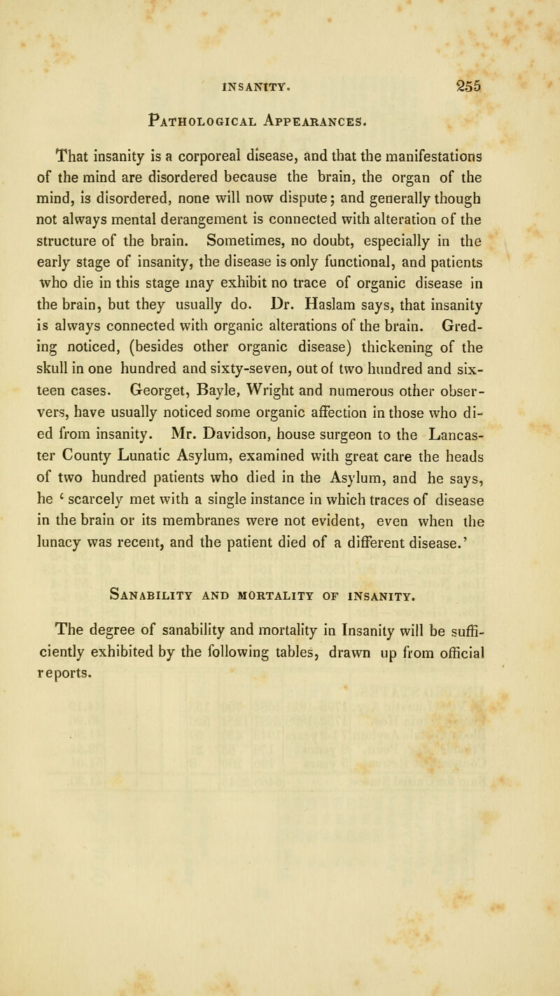 Pathological Appearances. That insanity is a corporeal disease, and that the manifestations of the mind are disordered because the brain, the organ of the mind, is disordered, none will now dispute; and generally though not always mental derangement is connected with alteration of the structure of the brain. Sometimes, no doubt, especially in the early stage of insanity, the disease is only functional, and patients who die in this stage may exhibit no trace of organic disease in the brain, but they usually do. Dr. Haslam says, that insanity is always connected with organic alterations of the brain. Gred- ing noticed, (besides other organic disease) thickening of the skull in one hundred and sixty-seven, out of two hundred and six- teen cases. Georget, Bayle, Wright and numerous other obser- vers, have usually noticed some organic affection in those who di- ed from insanity. Mr. Davidson, house surgeon to the Lancas- ter County Lunatic Asylum, examined with great care the heads of two hundred patients who died in the Asylum, and he says, he ' scarcely met with a single instance in which traces of disease in the brain or its membranes were not evident, even when the lunacy was recent, and the patient died of a different disease.' Sanability and mortality of insanity. The degree of sanability and mortality in Insanity will be suffi- ciently exhibited by the following tables, drawn up from official reports.