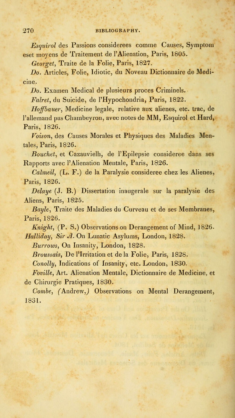 Esquirol des Passions considerees comme Causes, Symptom eset moyens de Traitement de I'Alienation, Paris, 1805. Georget, Traite de la Folie, Paris, 1827. Do. Articles, Folie, Idiotic, du Noveau Dictionnaire de Medi- cine. Do. Examen Medical de plusieurs proces Criminels. Falretj du Suicide, de ^Hypochondria, Paris, 1822. HoffbaueVj Medicine legale, relative aux alienes, etc. trac, de I'allemand pas Chambeyron, avec notes de MM, Esquirol et Hard, Paris, ]826. Voison, des Causes Morales et Physiques des Maladies Men- tales, Paris, 1826. Bouchet, et Cazauvielh, de I'Epilepsie consideree dans ses Rapports avec I'Alienation Mentale, Paris, 1826. Calmeil, (L. F.) de la Paralysie consideree chez les Alienes, Paris, 1826. Delaye (J. B.) Dissertation inaugerale sur la paralysie des Aliens, Paris, 1825. Bayle^ Traite des Maladies du Curveau et de ses Membranes, Paris, 1S26. Knight, (P. S.) Observations on Derangement of Mind, 3 826. Halliday, Sir A. On Lunatic Asylums, London, 1828. Burrows, On Insanity, London, 1828. BroussaiSf De I'Irritation et dela Folie, Paris, 1828. Conolly, Indications of Insanity, etc. London, 1830. Foville, Art. Alienation Mentale, Dictionnaire de Medicine, et de Ciiirurgie Pratiques, 1830. Combe, (^AndrewJ Observations on Mental Derangement, 1831.